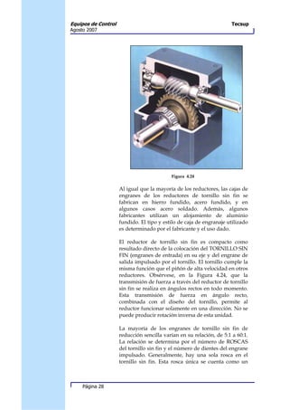 Equipos de Control                                                   Tecsup
Agosto 2007




                                           Figura 4.24

                     Al igual que la mayoría de los reductores, las cajas de
                     engranes de los reductores de tornillo sin fin se
                     fabrican en hierro fundido, acero fundido, y en
                     algunos casos acero soldado. Además, algunos
                     fabricantes utilizan un alojamiento de aluminio
                     fundido. El tipo y estilo de caja de engranaje utilizado
                     es determinado por el fabricante y el uso dado.

                     El reductor de tornillo sin fin es compacto como
                     resultado directo de la colocación del TORNILLO SIN
                     FIN (engranes de entrada) en su eje y del engrane de
                     salida impulsado por el tornillo. El tornillo cumple la
                     misma función que el piñón de alta velocidad en otros
                     reductores. Obsérvese, en la Figura 4.24, que la
                     transmisión de fuerza a través del reductor de tornillo
                     sin fin se realiza en ángulos rectos en todo momento.
                     Esta transmisión de fuerza en ángulo recto,
                     combinada con el diseño del tornillo, permite al
                     reductor funcionar solamente en una dirección. No se
                     puede producir rotación inversa de esta unidad.

                     La mayoría de los engranes de tornillo sin fin de
                     reducción sencilla varían en su relación, de 5:1 a 60:1.
                     La relación se determina por el número de ROSCAS
                     del tornillo sin fin y el número de dientes del engrane
                     impulsado. Generalmente, hay una sola rosca en el
                     tornillo sin fin. Esta rosca única se cuenta como un



     Página 28
 