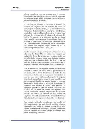 Tecsup                                             Equipos de Control
                                                            Agosto 2007


         diente cuando se pone en contacto con el engrane
         impulsado. Si el tornillo sin fin tiene más de una rosca
         (dos, cuatro, seis u ocho), la relación cambia reflejando
         el distinto número de roscas.

         La relación se obtiene al dividirse el número de
         dientes del engrane por el número de roscas (o
         ranuras) en el tornillo sin fin, de la misma forma que
         la relación de transmisión de un engrane cilíndrico de
         dentadura recta se obtiene al dividirse el número de
         dientes del engrane por el número de dientes del
         piñón. Por ejemplo, si se utiliza un tornillo sin fin de
         rosca sencilla con un engrane de tornillo sin fin con 50
         dientes, la relación de transmisión o reducción es de
         50:1. Si el tornillo sin fin tiene dos roscas y el número
         de dientes del engrane sigue siendo de 50, la
         reducción pasa a ser de 50:2 o sea, 25:1.

         En los casos en los que se requiere una relación más
         alta que la disponible, se utiliza un reductor de
         reducción doble. La unidad de reducción doble de
         tornillo sin fin opera en forma muy similar a los otros
         reductores de reducción doble. Es decir, el eje de
         entrada de la segunda reducción es impulsado por el
         engrane de salida de la reducción de la primera etapa.

         Los materiales de los engranes varían de unidad en
         unidad. El tornillo sin fin de entrada generalmente es
         de acero, con la rosca desarrollada a partir del eje
         mismo. Los dientes son endurecidos y esmerilados, lo
         que los hace muy resistentes al desgaste. El engrane
         impulsado normalmente es de bronce fundido o de
         otro material blando que puede formar el engrane
         completo o simplemente el segmento de engrane. El
         material más blando se utiliza para permitir el
         desgaste provocado por la acción deslizante del
         tornillo sin fin sobre los dientes del engrane. Esta
         acción deslizante también impide que el reductor
         invierta su sentido de rotación. Cuando se utilizan
         engranes helicoidales combinados con el reductor de
         tornillo sin fin, los engranes helicoidales son de acero.

         Los cojinetes utilizados en reductores de tornillo sin
         fin generalmente son del tipo de rodillos cónicos,
         adecuados para recibir la carga de empuje del tornillo
         sin fin y del engrane impulsado. Algunos fabricantes
         utilizan cojinetes de bolas en los ejes de entrada, pero
         éstos no son muy comunes.




                                                        Página 29
 