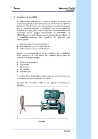 Tecsup                                                 Equipos de Control
                                                               Agosto 2007



1. Variadores de velocidad

   En aplicaciones industriales y mineras existen máquinas y/o
   estructuras giratorias que son accionadas por motores eléctricos o
   algún otro tipo de motor, pero en muchos de los casos se requiere
   que la máquina giratoria o impulsada gire a una velocidad
   diferente a la que gira el motor impulsor. Para satisfacer dicha
   necesidad existen equipos denominados VARIADORES DE
   VELOCIDAD los cuales logran que la máquina impulsada gire a
   la velocidad requerida. Los variadores de velocidad más
   utilizados son:

   •     Variadores de velocidad mecánicos.
   •     Variadores de velocidad electrónicos.
   •     Variadores de velocidad hidráulicos.

   Como ya se mencionó el uso de los variadores de velocidad es
   muy difundido en casi todos los procesos productivos en
   industrias como por ejemplo:

   •     Equipos de transporte.
   •     Agitadores.
   •     Extrusoras.
   •     Elevadores.
   •     Textilería, etc.

   A manera de ilustración presentamos algunas aplicaciones en las
   que encontramos variadores de velocidad.

   Reductor de velocidad usado en un agitador horizontal de
   líquidos.




                                  Figura 4.1




                                                             Página 3
 