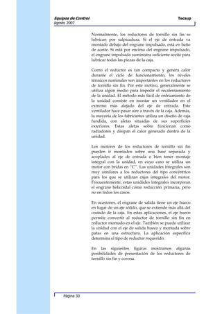 Equipos de Control                                                   Tecsup
Agosto 2007


                     Normalmente, los reductores de tornillo sin fin se
                     lubrican por salpicadura. Si el eje de entrada va
                     montado debajo del engrane impulsado, está en baño
                     de aceite. Si está por encima del engrane impulsado,
                     el engrane impulsado suministra suficiente aceite para
                     lubricar todas las piezas de la caja.

                     Como el reductor es tan compacto y genera calor
                     durante el ciclo de funcionamiento, los niveles
                     térmicos nominales son importantes en los reductores
                     de tornillo sin fin. Por este motivo, generalmente se
                     utiliza algún medio para impedir el recalentamiento
                     de la unidad. El método más fácil de enfriamiento de
                     la unidad consiste en montar un ventilador en el
                     extremo más alejado del eje de entrada. Este
                     ventilador hace pasar aire a través de la caja. Además,
                     la mayoría de los fabricantes utiliza un diseño de caja
                     fundida, con aletas situadas de sus superficies
                     exteriores. Estas aletas sobre funcionan como
                     radiadores y disipan el calor generado dentro de la
                     unidad.

                     Los motores de los reductores de tornillo sin fin
                     pueden ir montados sobre una base separada y
                     acoplados al eje de entrada o bien tener montaje
                     integral con la unidad, en cuyo caso se utiliza un
                     motor con bridas en “C’’. Las unidades integrales son
                     muy similares a los reductores del tipo concéntrico
                     para los que se utilizan cajas integrales del motor.
                     Frecuentemente, estas unidades integrales incorporan
                     el engrane helicoidal como reducción primaria, pero
                     no en todos los casos.

                     En ocasiones, el engrane de salida tiene un eje hueco
                     en lugar de un eje sólido, que se extiende más allá del
                     costado de la caja. En estas aplicaciones, el eje hueco
                     permite convertir al reductor de tornillo sin fin en
                     reductor montado en el eje. También se puede utilizar
                     la unidad con el eje de salida hueco y montada sobre
                     patas en una estructura. La aplicación específica
                     determina el tipo de reductor requerido.

                     En las siguientes figuras mostramos algunas
                     posibilidades de presentación de los reductores de
                     tornillo sin fin y corona.




     Página 30
 