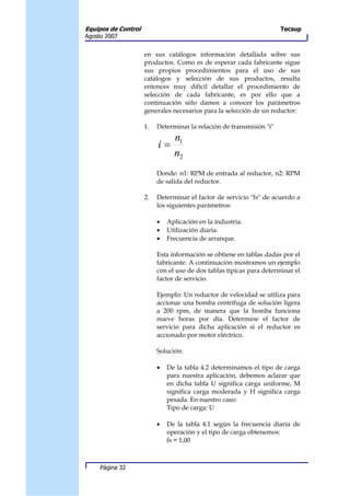 Equipos de Control                                                    Tecsup
Agosto 2007


                     en sus catálogos información detallada sobre sus
                     productos. Como es de esperar cada fabricante sigue
                     sus propios procedimientos para el uso de sus
                     catálogos y selección de sus productos, resulta
                     entonces muy difícil detallar el procedimiento de
                     selección de cada fabricante, es por ello que a
                     continuación sólo damos a conocer los parámetros
                     generales necesarios para la selección de un reductor:

                     1.   Determinar la relación de transmisión "i"
                                n1
                          i=
                                n2
                          Donde: n1: RPM de entrada al reductor, n2: RPM
                          de salida del reductor.

                     2.   Determinar el factor de servicio "fs" de acuerdo a
                          los siguientes parámetros:

                          •   Aplicación en la industria.
                          •   Utilización diaria.
                          •   Frecuencia de arranque.

                          Esta información se obtiene en tablas dadas por el
                          fabricante. A continuación mostramos un ejemplo
                          con el uso de dos tablas típicas para determinar el
                          factor de servicio.

                          Ejemplo: Un reductor de velocidad se utiliza para
                          accionar una bomba centrífuga de solución ligera
                          a 200 rpm, de manera que la bomba funciona
                          nueve horas por día. Determine el factor de
                          servicio para dicha aplicación si el reductor es
                          accionado por motor eléctrico.

                          Solución:

                          •   De la tabla 4.2 determinamos el tipo de carga
                              para nuestra aplicación, debemos aclarar que
                              en dicha tabla U significa carga uniforme, M
                              significa carga moderada y H significa carga
                              pesada. En nuestro caso:
                              Tipo de carga: U

                          •   De la tabla 4.1 según la frecuencia diaria de
                              operación y el tipo de carga obtenemos:
                              fs = 1,00



     Página 32
 