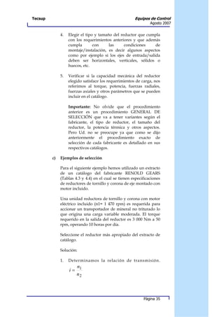 Tecsup                                                 Equipos de Control
                                                                Agosto 2007


              4.   Elegir el tipo y tamaño del reductor que cumpla
                   con los requerimientos anteriores y que además
                   cumpla        con     las     condiciones    de
                   montaje/instalación, es decir algunos aspectos
                   como por ejemplo si los ejes de entrada/salida
                   deben ser horizontales, verticales, sólidos o
                   huecos, etc.

              5.   Verificar si la capacidad mecánica del reductor
                   elegido satisface los requerimientos de carga, nos
                   referimos al torque, potencia, fuerzas radiales,
                   fuerzas axiales y otros parámetros que se pueden
                   incluir en el catálogo.

                   Importante: No olvide que el procedimiento
                   anterior es un procedimiento GENERAL DE
                   SELECCIÓN que va a tener variantes según el
                   fabricante, el tipo de reductor, el tamaño del
                   reductor, la potencia térmica y otros aspectos.
                   Pero Ud. no se preocupe ya que como se dijo
                   anteriormente el procedimiento exacto de
                   selección de cada fabricante es detallado en sus
                   respectivos catálogos.

         c)   Ejemplos de selección

              Para el siguiente ejemplo hemos utilizado un extracto
              de un catálogo del fabricante RENOLD GEARS
              (Tablas 4.3 y 4.4) en el cual se tienen especificaciones
              de reductores de tornillo y corona de eje montado con
              motor incluido.

              Una unidad reductora de tornillo y corona con motor
              eléctrico incluido (n1= 1 470 rpm) es requerida para
              accionar un transportador de mineral no triturado lo
              que origina una carga variable moderada. El torque
              requerido en la salida del reductor es 3 000 Nm a 50
              rpm, operando 10 horas por día.

              Seleccione el reductor más apropiado del extracto de
              catálogo.

              Solución:

              1.   Determinamos la relación de transmisión.
                        n1
                   i=
                        n2



                                                            Página 35
 