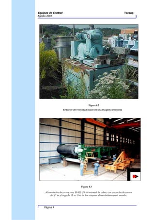 Equipos de Control                                                            Tecsup
Agosto 2007




                                             Figura 4.2
                     Reductor de velocidad usado en una máquina extrusora




                                      Figura 4.3

     Alimentador de correa para 10 000 t/h de mineral de cobre, con un ancho de correa
         de 3,2 m y largo de 13 m. Uno de los mayores alimentadores en el mundo.




     Página 4
 