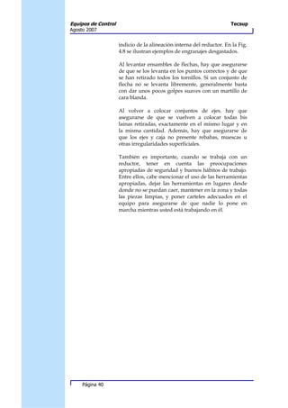 Equipos de Control                                                    Tecsup
Agosto 2007


                     indicio de la alineación interna del reductor. En la Fig.
                     4.8 se ilustran ejemplos de engranajes desgastados.

                     Al levantar ensambles de flechas, hay que asegurarse
                     de que se los levanta en los puntos correctos y de que
                     se han retirado todos los tornillos. Si un conjunto de
                     flecha no se levanta libremente, generalmente basta
                     con dar unos pocos golpes suaves con un martillo de
                     cara blanda.

                     Al volver a colocar conjuntos de ejes. hay que
                     asegurarse de que se vuelven a colocar todas bis
                     lainas retiradas, exactamente en el mismo lugar y en
                     la misma cantidad. Además, hay que asegurarse de
                     que los ejes y caja no presente rebabas, muescas u
                     otras irregularidades superficiales.

                     También es importante, cuando se trabaja con un
                     reductor, tener en cuenta las preocupaciones
                     apropiadas de seguridad y buenos hábitos de trabajo.
                     Entre ellos, cabe mencionar el uso de las herramientas
                     apropiadas, dejar las herramientas en lugares desde
                     donde no se puedan caer, mantener en la zona y todas
                     las piezas limpias, y poner carteles adecuados en el
                     equipo para asegurarse de que nadie lo pone en
                     marcha mientras usted está trabajando en él.




     Página 40
 