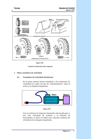 Tecsup                                                     Equipos de Control
                                                                  Agosto 2007




                           Figura 4.26

                Contacto inadecuado entre engranes



4. Otros variadores de velocidad

   4.1.   Variadores de velocidad electrónicos

          En la parte anterior hemos estudiado a los reductores de
          velocidad los cuales servían de “intermediarios” entre el
          motor y la máquina impulsada.



                                                   Motor        Máquin
                                                                a




                                     Figura 4.27

          Con un reductor la máquina impulsada sólo puede girar a
          una sola velocidad de acuerdo a la relación de
          transmisión, es decir no había una variación continua de
          velocidad en la máquina impulsada.




                                                               Página 41
 
