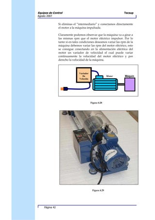 Equipos de Control                                                   Tecsup
Agosto 2007


                 Si eliminas el “intermediario” y conectamos directamente
                 el motor a la máquina impulsada.

                 Claramente podemos observar que la máquina va a girar a
                 las mismas rpm que el motor eléctrico impulsor. Por lo
                 tanto si en tales condiciones deseamos variar las rpm de la
                 máquina debemos variar las rpm del motor eléctrico, esto
                 se consigue conectando en la alimentación eléctrica del
                 motor un variador de velocidad el cual puede variar
                 continuamente la velocidad del motor eléctrico y por
                 derecho la velocidad de la máquina.



                                 Variador
                                   De                      Motor     Máquin
                                 Velocida
                                    d




                                            Figura 4.28




                                             Figura 4.29




     Página 42
 