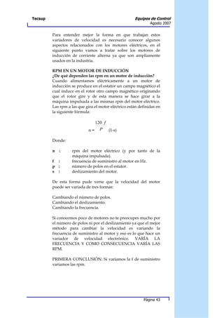 Tecsup                                                Equipos de Control
                                                               Agosto 2007


         Para entender mejor la forma en que trabajan estos
         variadores de velocidad es necesario conocer algunos
         aspectos relacionados con los motores eléctricos, en el
         siguiente punto vamos a tratar sobre los motores de
         inducción de corriente alterna ya que son ampliamente
         usados en la industria.

         RPM EN UN MOTOR DE INDUCCIÓN
         ¿De qué dependen las rpm en un motor de inducción?
         Cuando alimentamos eléctricamente a un motor de
         inducción se produce en el estator un campo magnético el
         cual induce en el rotor otro campo magnético originando
         que el rotor gire y de esta manera se hace girar a la
         máquina impulsada a las mismas rpm del motor eléctrico.
         Las rpm a las que gira el motor eléctrico están definidas en
         la siguiente fórmula:

                               120 f
                             n= P    (1-s)

         Donde:

         n   :     rpm del motor eléctrico (y por tanto de la
                   máquina impulsada).
         f :       frecuencia de suministro al motor en Hz.
         p :       número de polos en el estator.
         s :       deslizamiento del motor.

         De esta forma pude verse que la velocidad del motor
         puede ser variada de tres formas:

         Cambiando el número de polos.
         Cambiando el deslizamiento.
         Cambiando la frecuencia.

         Si conocemos poco de motores no te preocupes mucho por
         el número de polos ni por el deslizamiento ya que el mejor
         método para cambiar la velocidad es variando la
         frecuencia de suministro al motor y eso es lo que hace un
         variador de velocidad electrónico. VARÍA LA
         FRECUENCIA Y COMO CONSECUENCIA VARÍA LAS
         RPM.

         PRIMERA CONCLUSIÓN: Si variamos la f de suministro
         variamos las rpm.




                                                           Página 43
 