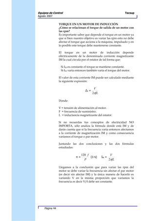 Equipos de Control                                                   Tecsup
Agosto 2007


                 TORQUE EN UN MOTOR DE INDUCCIÓN
                 ¿Cómo se relacionan el torque de salida de un motor con
                 las rpm?
                 Es importante saber que depende el torque en un motor ya
                 que si bien nuestro objetivo es variar las rpm esto no debe
                 afectar el torque que acciona a la máquina, impulsado y en
                 lo posible este torque debe mantenerse constante.

                 El torque en un motor de inducción depende
                 eléctricamente de la denominada corriente magnetizante
                 IM la cual circula por el estator de tal forma que:

                  Si IM es constante el torque se mantiene constante.
                  Si IM varía entonces también varía el torque del motor.

                 El valor de esta corriente IM puede ser calculado mediante
                 la siguiente expresión:

                                             V
                                     IM =
                                            2πfL

                 Donde:

                 V = tensión de alimentación al motor.
                 F = frecuencia de suministro.
                 L = inductancia magnetizante del estator.

                 Si no recuerdas tus conceptos de electricidad NO
                 IMPORTA, sólo analiza la fórmula donde está IM y de
                 darás cuenta que si la frecuencia varia entonces afectamos
                 a la corriente de magnetización IM y como consecuencia
                 variamos el torque o par motor.

                 Juntando las dos conclusiones y las dos fórmulas
                 estudiadas:

                                   120 f                   V
                              n=         (1-s)     IM =
                                     P                    2πfL

                 Llegamos a la conclusión que para variar las rpm del
                 motor se debe variar la frecuencia sin afectar el par motor
                 (es decir sin afectar IM) y la única manera de hacerlo es
                 variando V en la misma proporción que variamos la
                 frecuencia es decir V/f debe ser constante.




     Página 44
 
