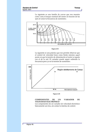Equipos de Control                                                   Tecsup
Agosto 2007


                 La siguiente es una familia de curvas que nos muestra
                 como varía el torque nominal del motor en función de las
                 rpm al variar la frecuencia de suministro.




                                      Figura 4.31

                 La siguiente es una práctica que nos permite observar que
                 el control de velocidad tiene como límite máximo aquel
                 punto en que la tensión de alimentación al motor se iguala
                 con el de la red. El variador puede seguir subiendo la
                 frecuencia pero ya no la tensión de suministro.




                                        Figura 4.32



                 COMPONENTES            DE      UN       VARIADOR         DE
                 VELOCIDAD ELECTRÓNICO
                 Los componentes de un variador de velocidad electrónico
                 básicamente son tres, sin contar la interfaz de control.




     Página 46
 