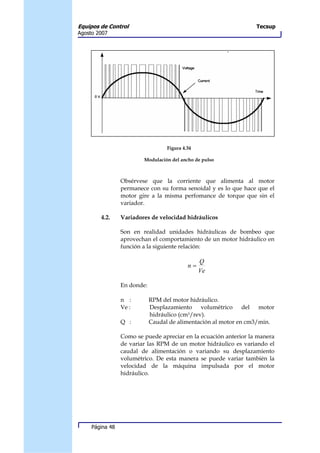 Equipos de Control                                                Tecsup
Agosto 2007




                                   Figura 4.34

                         Modulación del ancho de pulso



                 Obsérvese que la corriente que alimenta al motor
                 permanece con su forma senoidal y es lo que hace que el
                 motor gire a la misma perfomance de torque que sin el
                 variador.

        4.2.     Variadores de velocidad hidráulicos

                 Son en realidad unidades hidráulicas de bombeo que
                 aprovechan el comportamiento de un motor hidráulico en
                 función a la siguiente relación:

                                                 Q
                                            n=
                                                 Ve

                 En donde:

                 n :         RPM del motor hidráulico.
                 Ve :        Desplazamiento volumétrico del motor
                             hidráulico (cm3/rev).
                 Q :         Caudal de alimentación al motor en cm3/min.

                 Como se puede apreciar en la ecuación anterior la manera
                 de variar las RPM de un motor hidráulico es variando el
                 caudal de alimentación o variando su desplazamiento
                 volumétrico. De esta manera se puede variar también la
                 velocidad de la máquina impulsada por el motor
                 hidráulico.




     Página 48
 
