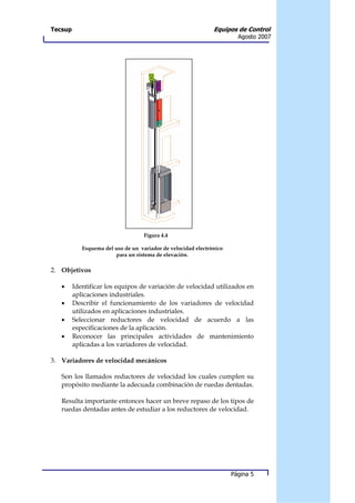 Tecsup                                                         Equipos de Control
                                                                        Agosto 2007




                                    Figura 4.4

            Esquema del uso de un variador de velocidad electrónico
                        para un sistema de elevación.

2. Objetivos

   •     Identificar los equipos de variación de velocidad utilizados en
         aplicaciones industriales.
   •     Describir el funcionamiento de los variadores de velocidad
         utilizados en aplicaciones industriales.
   •     Seleccionar reductores de velocidad de acuerdo a las
         especificaciones de la aplicación.
   •     Reconocer las principales actividades de mantenimiento
         aplicadas a los variadores de velocidad.

3. Variadores de velocidad mecánicos

   Son los llamados reductores de velocidad los cuales cumplen su
   propósito mediante la adecuada combinación de ruedas dentadas.

   Resulta importante entonces hacer un breve repaso de los tipos de
   ruedas dentadas antes de estudiar a los reductores de velocidad.




                                                                      Página 5
 
