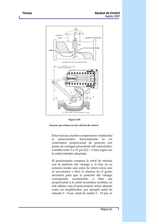 Tecsup                                           Equipos de Control
                                                           Agosto 2007




                          Figura 4.45

         Fuerzas que actúan en una válvula de control



           Estas fuerzas pueden compensarse empleando
           el posicionador. Esencialmente es un
           controlador proporcional de posición con
           punto de consigna procedente del controlador,
           variable entre 3 a 15 psi (0,2 – 1 bar) según sea
           la señal estándar adoptada.

           El posicionador compara la señal de entrada
           con la posición del vástago y si ésta no es
           correcta (existe una señal de error) envía aire
           al servomotor o bien lo elimina en el grado
           necesario para que la posición del vástago
           corresponda exactamente o bien sea
           proporcional a la señal neumática recibida; en
           este último caso el posicionador actúa además
           como un amplificador, por ejemplo señal de
           entrada 3 - 9 psi, señal de salida 3 – 15 psi, es




                                                        Página 61
 