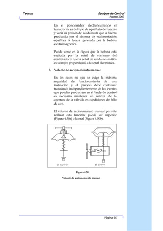 Tecsup                                         Equipos de Control
                                                       Agosto 2007


            En el posicionador electroneumático el
            transductor es del tipo de equilibrio de fuerzas
            y varía su presión de salida hasta que la fuerza
            producida por el sistema de realimentación
            equilibra la fuerza generada por la bobina
            electromagnética.

            Puede verse en la figura que la bobina está
            excitada por la señal de corriente del
            controlador y que la señal de salida neumática
            es siempre proporcional a la señal electrónica.

         3. Volante de accionamiento manual

            En los casos en que se exige la máxima
            seguridad de funcionamiento de una
            instalación y el proceso debe continuar
            trabajando independientemente de las averías
            que puedan producirse en el bucle de control
            es necesario mantener un control de la
            apertura de la válvula en condiciones de fallo
            de aire.

            El volante de accionamiento manual permite
            realizar esta función: puede ser superior
            (Figura 4.50a) o lateral (Figura 4.50b).




                             Figura 4.50

                  Volante de accionamiento manual




                                                    Página 65
 
