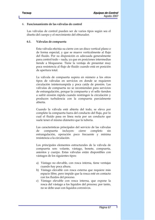 Tecsup                                                 Equipos de Control
                                                                Agosto 2007


6. Funcionamiento de las válvulas de control

   Las válvulas de control pueden ser de varios tipos según sea el
   diseño del cuerpo y el movimiento del obturador.

   6.1.   Válvulas de compuerta

          Esta válvula efectúa su cierre con un disco vertical plano o
          de forma especial, y que se mueve verticalmente al flujo
          del fluido. Por su disposición es adecuada generalmente
          para control todo – nada, ya que en posiciones intermedias
          tiende a bloquearse. Tiene la ventaja de presentar muy
          poca resistencia al flujo de fluido cuando está en posición
          de apertura total.

          La válvula de compuerta supera en número a los otros
          tipos de válvulas en servicios en donde se requieren
          circulación ininterrumpida y poca caída de presión. Las
          válvulas de compuerta no se recomiendan para servicios
          de estrangulación, porque la compuerta y el sello tienden
          a sufrir erosión rápida cuando restringen la circulación y
          producen turbulencia con la compuerta parcialmente
          abierta.

          Cuando la válvula está abierta del todo, se eleva por
          completo la compuerta fuera del conducto del flujo, por lo
          cual el fluido pasa en línea recta por un conducto que
          suele tener el mismo diámetro que la tubería.

          Las características principales del servicio de las válvulas
          de     compuerta       incluyen:  cierre    completo     sin
          estrangulación, operación poco frecuente y mínima
          resistencia a la circulación.

          Los principales elementos estructurales de la válvula de
          compuerta son: volante, vástago, bonete, compuerta,
          asientos y cuerpo. Estas válvulas están disponibles con
          vástagos de los siguientes tipos:

          a) Vástago no elevable, con rosca interna, tiene ventajas
             cuando hay poca altura.
          b) Vástago elevable con rosca externa que requiere más
             espacio libre, pero impide que la rosca esté en contacto
             con los fluidos del proceso.
          c) Vástago elevable con rosca interna, que expone la
             rosca del vástago a los líquidos del proceso; por tanto,
             no se debe usar con líquidos corrosivos.




                                                            Página 67
 