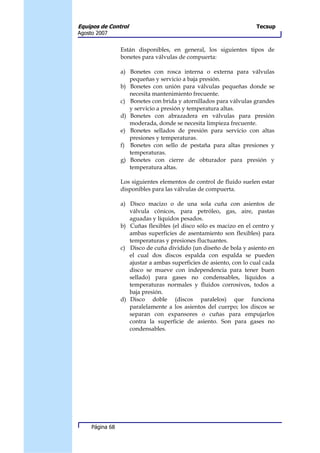Equipos de Control                                                   Tecsup
Agosto 2007


                 Están disponibles, en general, los siguientes tipos de
                 bonetes para válvulas de compuerta:

                 a) Bonetes con rosca interna o externa para válvulas
                    pequeñas y servicio a baja presión.
                 b) Bonetes con unión para válvulas pequeñas donde se
                    necesita mantenimiento frecuente.
                 c) Bonetes con brida y atornillados para válvulas grandes
                    y servicio a presión y temperatura altas.
                 d) Bonetes con abrazadera en válvulas para presión
                    moderada, donde se necesita limpieza frecuente.
                 e) Bonetes sellados de presión para servicio con altas
                    presiones y temperaturas.
                 f) Bonetes con sello de pestaña para altas presiones y
                    temperaturas.
                 g) Bonetes con cierre de obturador para presión y
                    temperatura altas.

                 Los siguientes elementos de control de fluido suelen estar
                 disponibles para las válvulas de compuerta.

                 a) Disco macizo o de una sola cuña con asientos de
                    válvula cónicos, para petróleo, gas, aire, pastas
                    aguadas y líquidos pesados.
                 b) Cuñas flexibles (el disco sólo es macizo en el centro y
                    ambas superficies de asentamiento son flexibles) para
                    temperaturas y presiones fluctuantes.
                 c) Disco de cuña dividido (un diseño de bola y asiento en
                    el cual dos discos espalda con espalda se pueden
                    ajustar a ambas superficies de asiento, con lo cual cada
                    disco se mueve con independencia para tener buen
                    sellado) para gases no condensables, líquidos a
                    temperaturas normales y fluidos corrosivos, todos a
                    baja presión.
                 d) Disco doble (discos paralelos) que funciona
                    paralelamente a los asientos del cuerpo; los discos se
                    separan con expansores o cuñas para empujarlos
                    contra la superficie de asiento. Son para gases no
                    condensables.




     Página 68
 