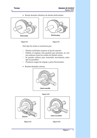 Tecsup                                                      Equipos de Control
                                                                    Agosto 2007


           • Rueda dentada cilíndrica de dientes helicoidales.




         Figura 4.8                                 Figura 4.9

           Este tipo de rueda se caracteriza por:

           -     Dientes inclinados respecto al eje de rotación.
           -     Debido al engrane más gradual que presenta, no son
                 tan ruidosas como las ruedas de dientes rectos.
           -     Se pueden utilizar para transmitir movimiento entre
                 ejes no paralelos.
           -     Producen cargas de empuje y pares flexionantes.

           • Ruedas dentadas cónicas.




                                    Figura 4.10




               Figura 4.11                          Figura 4.12




                                                                  Página 7
 