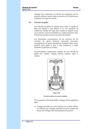 Equipos de Control                                                    Tecsup
Agosto 2007


                 Aunque hay variaciones, la válvula de compuerta, por lo
                 general, produce menor caída de presión en el sistema que
                 cualquier otro tipo de válvula.

        6.2.     Válvulas de globo

                 Las válvulas de globo se utilizan para cortar o regular el
                 flujo del líquido y este último es su uso principal. El
                 cambio de sentido del flujo (dos vueltas en ángulo recto)
                 en la válvula ocasiona turbulencia y caída de presión. Esta
                 turbulencia produce menor duración del asiento.

                 Las principales características de los servicios de las
                 válvulas de globo incluyen operación frecuente,
                 estrangulación al grado deseado de cualquier flujo, cierre
                 positivo para gases y aire, y alta resistencia y caída
                 tolerable de presión en la línea.

                 Los principales componentes usuales de una válvula de
                 globo son: volante, vástago, bonete, asientos, disco y
                 cuerpo.




                                            Figura 4.55

                             Válvula de globo con asiento metálico

                 Por lo general, están disponibles vástagos de los siguientes
                 tipos:

                 a) Vástago elevable con rosca interna; no se debe utilizar
                    en tuberías que manejan material corrosivo porque las
                    roscas del vástago sólo tienen protección parcial.




     Página 70
 