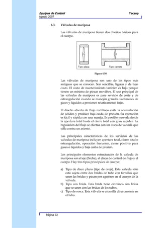 Equipos de Control                                                      Tecsup
Agosto 2007


        6.3.     Válvulas de mariposa

                 Las válvulas de mariposa tienen dos diseños básicos para
                 el cuerpo.




                                            Figura 4.58

                 Las válvulas de mariposa son uno de los tipos más
                 antiguos que se conocen. Son sencillas, ligeras y de bajo
                 costo. El costo de mantenimiento también es bajo porque
                 tienen un mínimo de piezas movibles. El uso principal de
                 las válvulas de mariposa es para servicio de corte y de
                 estrangulación cuando se manejan grandes volúmenes de
                 gases y líquidos a presiones relativamente bajas.

                 El diseño abierto de flujo rectilíneo evita la acumulación
                 de sólidos y produce baja caída de presión. Su operación
                 es fácil y rápida con una manija. Es posible moverla desde
                 la apertura total hasta el cierre total con gran rapidez. La
                 regulación del flujo se efectúa con un disco de válvula que
                 sella contra un asiento.

                 Las principales características de los servicios de las
                 válvulas de mariposa incluyen apertura total, cierre total o
                 estrangulación, operación frecuente, cierre positivo para
                 gases o líquidos y baja caída de presión.

                 Los principales elementos estructurales de la válvula de
                 mariposa son el eje (flecha), el disco de control de flujo y el
                 cuerpo. Hay tres tipos principales de cuerpo:

                 a) Tipo de disco plano (tipo de oreja). Esta válvula sólo
                    está sujeta entre dos bridas de tubo con tornillos que
                    unen las bridas y pasan por agujeros en el cuerpo de la
                    válvula.
                 b) Tipo con brida. Esta brida tiene extremos con brida
                    que se unen con las bridas de los tubos.
                 c) Tipo de rosca. Esta válvula se atornilla directamente en
                    el tubo.




     Página 72
 