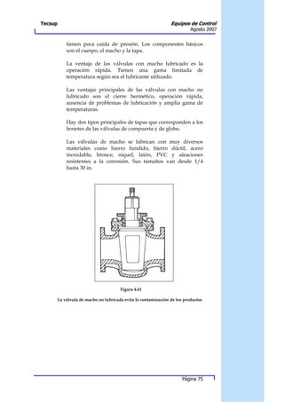 Tecsup                                                           Equipos de Control
                                                                           Agosto 2007


             tienen poca caída de presión. Los componentes básicos
             son el cuerpo, el macho y la tapa.

             La ventaja de las válvulas con macho lubricado es la
             operación rápida. Tienen una gama limitada de
             temperatura según sea el lubricante utilizado.

             Las ventajas principales de las válvulas con macho no
             lubricado son el cierre hermético, operación rápida,
             ausencia de problemas de lubricación y amplia gama de
             temperaturas.

             Hay dos tipos principales de tapas que corresponden a los
             bonetes de las válvulas de compuerta y de globo.

             Las válvulas de macho se fabrican con muy diversos
             materiales como hierro fundido, hierro dúctil, acero
             inoxidable, bronce, níquel, latón, PVC y aleaciones
             resistentes a la corrosión. Sus tamaños van desde 1/4
             hasta 30 in.




                                        Figura 4.61

         La válvula de macho no lubricada evita la contaminación de los productos




                                                                       Página 75
 