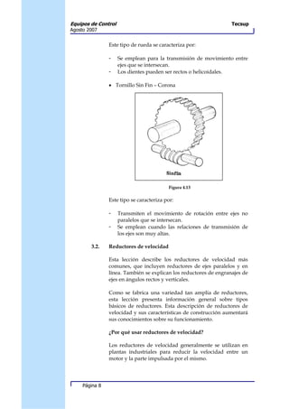 Equipos de Control                                                 Tecsup
Agosto 2007


                Este tipo de rueda se caracteriza por:

                -    Se emplean para la transmisión de movimiento entre
                     ejes que se intersecan.
                -    Los dientes pueden ser rectos o helicoidales.

                • Tornillo Sin Fin – Corona




                                          Figura 4.13

                Este tipo se caracteriza por:

                -    Transmiten el movimiento de rotación entre ejes no
                     paralelos que se intersecan.
                -    Se emplean cuando las relaciones de transmisión de
                     los ejes son muy altas.

        3.2.    Reductores de velocidad

                Esta lección describe los reductores de velocidad más
                comunes, que incluyen reductores de ejes paralelos y en
                línea. También se explican los reductores de engranajes de
                ejes en ángulos rectos y verticales.

                Como se fabrica una variedad tan amplia de reductores,
                esta lección presenta información general sobre tipos
                básicos de reductores. Esta descripción de reductores de
                velocidad y sus características de construcción aumentará
                sus conocimientos sobre su funcionamiento.

                ¿Por qué usar reductores de velocidad?

                Los reductores de velocidad generalmente se utilizan en
                plantas industriales para reducir la velocidad entre un
                motor y la parte impulsada por el mismo.




     Página 8
 