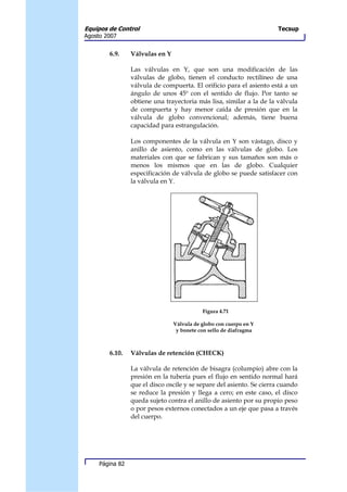 Equipos de Control                                                    Tecsup
Agosto 2007


        6.9.     Válvulas en Y

                 Las válvulas en Y, que son una modificación de las
                 válvulas de globo, tienen el conducto rectilíneo de una
                 válvula de compuerta. El orificio para el asiento está a un
                 ángulo de unos 45º con el sentido de flujo. Por tanto se
                 obtiene una trayectoria más lisa, similar a la de la válvula
                 de compuerta y hay menor caída de presión que en la
                 válvula de globo convencional; además, tiene buena
                 capacidad para estrangulación.

                 Los componentes de la válvula en Y son vástago, disco y
                 anillo de asiento, como en las válvulas de globo. Los
                 materiales con que se fabrican y sus tamaños son más o
                 menos los mismos que en las de globo. Cualquier
                 especificación de válvula de globo se puede satisfacer con
                 la válvula en Y.




                                            Figura 4.71

                                 Válvula de globo con cuerpo en Y
                                  y bonete con sello de diafragma



        6.10.    Válvulas de retención (CHECK)

                 La válvula de retención de bisagra (columpio) abre con la
                 presión en la tubería pues el flujo en sentido normal hará
                 que el disco oscile y se separe del asiento. Se cierra cuando
                 se reduce la presión y llega a cero; en este caso, el disco
                 queda sujeto contra el anillo de asiento por su propio peso
                 o por pesos externos conectados a un eje que pasa a través
                 del cuerpo.




     Página 82
 