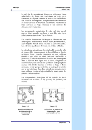 Tecsup                                                    Equipos de Control
                                                                   Agosto 2007


          La válvula de retención de bisagra se utiliza con bajas
          velocidades de fluido con inversiones de flujo poco
          frecuentes; en algunos sistemas se utilizan en combinación
          con válvulas de compuerta. Las principales características
          de estas válvulas de retención son mínima resistencia al
          flujo, servicios de baja velocidad y con cambios de
          dirección poco frecuentes.

          Los componentes principales de estas válvulas son el
          cuerpo, disco, pasador oscilante y tapa. Hay dos tipos
          principales de cuerpos: en Y y rectilíneos.

          Las válvulas de retención de bisagra se fabrican con una
          amplia gama de materiales: bronce, hierro, hierro fundido,
          acero forjado, Monel, acero fundido y acero inoxidable.
          Los extremos pueden ser de rosca, con brida o soldados.

          La válvula de retención de disco inclinable es similar a la
          de bisagra. Hay baja resistencia al flujo debido a su diseño
          rectilíneo. Estas válvulas consisten en una cubierta
          cilíndrica que tiene un disco pivotado (inclinable o
          giratorio). El disco se separa con facilidad del asiento para
          abrir la válvula. Los topes para el disco, integrados al
          cuerpo sirven para colocar éste y obtener un flujo óptimo
          cuando está abierto. Cuando se reduce el flujo, el disco
          empieza a cerrar porque se inclina a un ángulo creciente
          con la trayectoria de flujo. Esta válvula de retención tiene
          poca caída de presión a baja velocidad y mayor caída de
          presión a alta velocidad.

          Los componentes principales de la válvula de disco
          inclinado son el disco, el eje (varilla) de pivoteo y el
          cuerpo.




           Figura 4.72                           Figura 4.73

     La válvula de retención             Las válvulas de retención de
      de bisagra impide la                   bola no suelen tener
         inversión de la                    problema de servicio.
           circulación.




                                                               Página 83
 