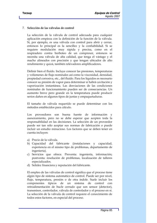 Tecsup                                                   Equipos de Control
                                                                  Agosto 2007



7. Selección de las válvulas de control

   La selección de la válvula de control adecuada para cualquier
   aplicación empieza con la definición de la función de la válvula.
   Si, por ejemplo, es una válvula con control para abrir y cerrar,
   entonces lo principal es la sencillez y la confiabilidad. Si se
   requiere modulación muy rápida y precisa, como en el
   respiradero contra borboteo de un compresor, entonces se
   necesita una válvula de alta calidad, que tenga el vástago y el
   macho alineados con precisión y que tengan ubicador de alto
   rendimiento y quizá, también relevadores amplificadores.

   Definir bien el fluido. Incluye conocer las presiones, temperaturas
   y volúmenes de flujo nominales así como la viscosidad, densidad,
   propiedad corrosiva, etc., del fluido. Para los líquidos es necesario
   conocer su presión de vapor para determinar si habrá cavitación y
   vaporización instantánea. Las desviaciones de las condiciones
   nominales de funcionamiento pueden ser de consecuencias. Un
   aumento breve pero grande en la temperatura puede producir
   serios daños en algunos tipos de juntas y empaquetaduras.

   El tamaño de válvula requerido se puede determinar con los
   métodos establecidos para cálculo.

   Los proveedores son buena fuente de información y
   asesoramiento, pero no se debe esperar que acepten toda la
   responsabilidad en las decisiones. La selección de un proveedor
   puede ser tan sólo aceptar sus normas de fabricación o puede
   incluir un estudio minucioso. Los factores que se deben tener en
   cuenta incluyen:

   a) Precio de la válvula.
   b) Capacidad del fabricante (instalaciones y capacidad,
      experiencia en el mismo tipo de problemas, departamento de
      ingeniería).
   c) Servicios que ofrece. Preventa: ingeniería, información;
      postventa: resolución de problemas, localización de talleres
      especializados.
   d) Solidez financiera y reputación del fabricante.

   El empleo de las válvulas de control significa que el proceso tiene
   algún tipo de sistema automático de control. Puede ser por nivel,
   flujo, temperatura, presión o de otra índole. Suele incluir los
   componentes típicos de un sistema de control con
   retroalimentación de bucle cerrado que son sensor (detector),
   transmisor, controlador, válvula de controlador y el proceso en sí.
   La selección de la válvula de control requiere el conocimiento de
   todos estos factores, en especial del proceso.



                                                              Página 85
 