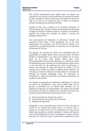 Equipos de Control                                                    Tecsup
Agosto 2007


        Una válvula seleccionada como óptima para un sistema con
        control por nivel, quizá no sea la mejor para un sistema de control
        de flujo. Además, la mejor válvula para un sistema de control de
        flujo no lo será en un sistema en que se utiliza un elemento
        primario distinto para la medición del flujo.

        Cuando no hay aire a presión en el actuador neumático, la
        válvula puede estar cerrada o abierta. Estas posiciones alternadas
        se logran al invertir el anillo de asiento y el macho o al invertir la
        posición del resorte del actuador de debajo a encima del
        diafragma (Figura 4.77).

        Una preocupación del diseñador es seleccionar válvulas con
        protección contra fallas, si hay problemas con el aire para
        instrumentos. En principio, una válvula falla sin peligro si la
        temperatura y presión del proceso no aumentan una vez que dejó
        de funcionar la válvula.

        Por ejemplo, las válvulas de control del combustible para los
        quemadores de caldera deben cerrar en caso de falla. Al mismo
        tiempo, la alimentación a los tubos de la caldera (en la mayor
        parte de los casos) debe quedar abierta para evitar
        sobrecalentamiento de, los tubos del hogar. La válvula de control
        de alimentación para columnas de fraccionamiento suelen cerrar
        en caso dé falla. Las de suministro de vapor al rehervidor se
        cierran. Las válvulas de salida del tambor de reflujo y las de
        descarga de la bomba de reflujo se deben quedar abiertas. Las
        válvulas de control en tuberías con flujo mínimo en los tubos de
        descarga de bombas centrífugas, tubos de derivación de
        compresores y tubos de derivación de máquinas alternativas se
        quedan en caso de falla.

        Los reactores se protegen en condiciones controladas y la válvula
        de control de alimentación suele cerrar cuando falla. Por lo
        general, el diseñador de un sistema debe consultar con los
        ingenieros de proceso, de instrumentos y de equipo para decidir
        las posiciones de falla sin peligro de las válvulas de control a fin
        de tener los procedimientos correctos para cierre y corte.

        a) Tipos principales de válvulas de control.
        b) Características de los machos de las válvulas.
        c) Requisito de seguridad.

        Enseguida se verá un ejemplo para ilustrar la forma de elegir la
        acción de las válvulas de control; éste es el proceso que se
        muestra en la Figura 4.77, en él la temperatura a la que sale el
        fluido bajo proceso se controla mediante el manejo del flujo de
        vapor al intercambiador de calor. La pregunta es: ¿cómo se desea
        que opere la válvula de vapor cuando falla el suministro de aire



     Página 86
 