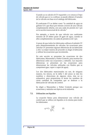 Equipos de Control                                                   Tecsup
Agosto 2007


                 Cuando ya se calcule el CV requerido y se conozca el tipo
                 de válvula que se va a utilizar, se puede obtener el tamaño
                 de la válvula con base en el catálogo del fabricante.

                 El coeficiente CV se define como “la cantidad de agua en
                 galones U.S. que fluye por minuto a través de una válvula
                 completamente abierta, con una caída de presión de 1 psi
                 en la sección transversal de la válvula.”

                 Por ejemplo, a través de una válvula con coeficiente
                 máximo de 25 deben pasar 25 gpm de agua, cuando se
                 abre completamente y la caída de presión es de 1 psi.

                 A pesar de que todos los fabricantes utilizan el método CV
                 para dimensionamiento de válvulas, las ecuaciones para
                 calcular CV presentan algunas diferencias de un fabricante
                 a otro. La mejor manera de proceder es elegir el fabricante
                 y utilizar las ecuaciones que recomienda.

                 En esta sección se presentan las ecuaciones de dos
                 fabricantes, Masoneilan y Fisher Controls, para mostrar las
                 diferencias entre sus ecuaciones y métodos. Las mayores
                 diferencias se presentan en las ecuaciones para
                 dimensionar las válvulas utilizadas con fluidos que se
                 comprimen (gas, vapor o vapor de agua).

                 Los dos fabricantes mencionados no son, de ninguna
                 manera, los únicos, en la tabla 1 del anexo se dan los
                 nombres y direcciones de algunos otros, ésta no es
                 exhaustiva, pero proporciona al lector los nombres de
                 cierta cantidad de compañías que se dedican a la
                 fabricación de válvulas de control.

                 Se eligió a Masoneilan y Fisher Controls porque sus
                 ecuaciones y métodos son típicos en la industria.

        7.2.     Utilización con líquidos

                 La ecuación básica para dimensionar una válvula de
                 control que se utiliza con líquidos es la misma para todos
                 los fabricantes:

                                    ∆P
                           q = CV                 (1)
                                    Gf




     Página 88
 