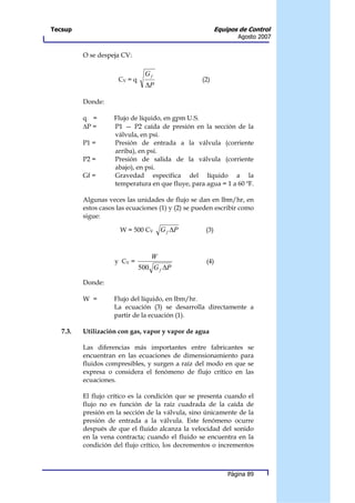 Tecsup                                                     Equipos de Control
                                                                  Agosto 2007


          O se despeja CV:

                                 Gf
                      CV = q                       (2)
                                 ∆P

          Donde:

          q =       Flujo de líquido, en gpm U.S.
          ∆P =      P1 — P2 caída de presión en la sección de la
                    válvula, en psi.
          P1 =      Presión de entrada a la válvula (corriente
                    arriba), en psi.
          P2 =      Presión de salida de la válvula (corriente
                    abajo), en psi.
          Gf =      Gravedad específica del líquido a la
                    temperatura en que fluye, para agua = 1 a 60 ºF.

          Algunas veces las unidades de flujo se dan en lbm/hr, en
          estos casos las ecuaciones (1) y (2) se pueden escribir como
          sigue:

                       W = 500 CV     G f ∆P         (3)



                                  W
                     y CV =                          (4)
                               500 G f ∆P

          Donde:

          W =       Flujo del líquido, en lbm/hr.
                    La ecuación (3) se desarrolla directamente a
                    partir de la ecuación (1).

   7.3.   Utilización con gas, vapor y vapor de agua

          Las diferencias más importantes entre fabricantes se
          encuentran en las ecuaciones de dimensionamiento para
          fluidos compresibles, y surgen a raíz del modo en que se
          expresa o considera el fenómeno de flujo crítico en las
          ecuaciones.

          El flujo crítico es la condición que se presenta cuando el
          flujo no es función de la raíz cuadrada de la caída de
          presión en la sección de la válvula, sino únicamente de la
          presión de entrada a la válvula. Este fenómeno ocurre
          después de que el fluido alcanza la velocidad del sonido
          en la vena contracta; cuando el fluido se encuentra en la
          condición del flujo crítico, los decrementos o incrementos



                                                               Página 89
 