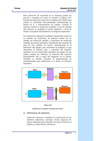Tecsup                                                         Equipos de Control
                                                                         Agosto 2007


         Esta reducción de velocidad en el reductor puede ser
         parcial o completa tal como lo muestra la Figura 4.14.
         Cuando la reducción es parcial, se emplea otro medio para
         reducir la velocidad, frecuentemente transmisiones de
         banda en V o transmisiones de cadena. Cuando el
         reductor realiza la reducción completa, el eje de entrada
         del reductor va acoplado al motor impulsor y el eje de
         salida va acoplado directamente a la máquina impulsada.

         Los reductores utilizados en plantas industriales varían en
         su tamaño, de reductores de potencia menor de un
         caballo, de reducción sencilla, a reductores de reducción
         múltiple que pesan toneladas, impulsados por motores de
         más de cien caballos de fuerza. Generalmente es el
         fabricante del equipo, que suministra la máquina, el que
         determina el tamaño, tipo y selección del reductor
         utilizado con un componente específico de equipo. Si una
         planta compra un reductor, la selección del reductor
         normalmente está a cargo del ingeniero de la planta.
         También es posible consultar al departamento de
         mantenimiento para determinar si se desea un reductor
         específico.

                                             Reductor
                          Motor
                                                                 Máquina
              a)




                                                                 Máquina
                                             Reductor
                         Motor


              b)




                                         Figura 4.14

                         a) Reducción Completa, b) Reducción Parcial

         a)        Definiciones de reductores

                   Antes de comenzar a estudiar la construcción de los
                   distintos reductores, conviene revisar algunos tér-
                   minos utilizados para describir las piezas móviles, el
                   diseño y la selección de reductores.



                                                                       Página 9
 