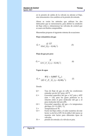 Equipos de Control                                                       Tecsup
Agosto 2007


                 en la presión de salida de la válvula no afectan al flujo,
                 sino únicamente a los cambios en la presión de entrada.

                 Ahora se verán los métodos que utilizan los dos
                 fabricantes que se mencionaron, para definir la condición
                 de flujo crítico y dimensionar las válvulas de control que
                 se usan con fluidos compresibles.

                 Masoneilan propone el siguiente sistema de ecuaciones:

                 Flujo volumétrico de gas


                                Q GT
                 CV =                                             (5)
                        836 C f P ( y − 0,148 y 3 )
                                 1




                 Flujo de gas por peso


                                    W
                 CV =                                             (6)
                        2,8 C f P G f ( y − 0,148 y 3 )
                                 1




                 Vapor de agua


                              W (1 + 0,0007 TSH )
                 CV =                                              (7)
                        1,83 C f P1 G f ( y − 0,148 y 3 )

                 Donde:

                 Q=           Tasa de flujo de gas en scfh; las condiciones
                              estándar son de 14,7 psia y 60 ºF.
                 G=           Gravedad específica del gas a 14,7 psia y 60ºF
                              (aire = 1,0); para los gases perfectos es la
                              relación entre el peso molecular del gas y el
                              peso molecular del aire (29).
                 Gf =         Gravedad específica del gas a la temperatura
                              del flujo, Gf = G (520 / T).
                 T=           Temperatura en ºR.
                 Cf =         Factor de flujo crítico, el valor numérico de este
                              factor va de 0,6 a 0,95. En la tabla 2 del anexo se
                              muestra este factor para diferentes tipos de
                              válvulas.
                 P1 =         presión de entrada a la válvula en psia.



     Página 90
 