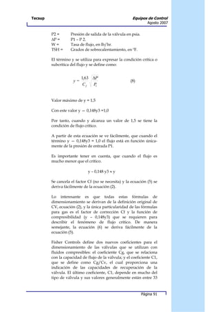 Tecsup                                                 Equipos de Control
                                                                  Agosto 2007


         P2 =       Presión de salida de la válvula en psia.
         ∆P =       P1 – P 2.
         W=         Tasa de flujo, en lb/hr.
         TSH =      Grados de sobrecalentamiento, en ºF.

         El término y se utiliza para expresar la condición crítica o
         subcrítica del flujo y se define como:


                          1,63 ∆P
                     y=                               (8)
                           Cf  P1




         Valor máximo de y = 1,5

         Con este valor y — 0,148y3 =1,0

         Por tanto, cuando y alcanza un valor de 1,5 se tiene la
         condición de flujo crítico.

         A partir de esta ecuación se ve fácilmente, que cuando el
         término y — 0,148y3 = 1,0 el flujo está en función única-
         mente de la presión de entrada P1.

         Es importante tener en cuenta, que cuando el flujo es
         mucho menor que el crítico.

                              y – 0,148 y3 ≈ y

         Se cancela el factor Cf (no se necesita) y la ecuación (5) se
         deriva fácilmente de la ecuación (2).

         Lo interesante es que todas estas fórmulas de
         dimensionamiento se derivan de la definición original de
         CV, ecuación (2), y la única particularidad de las fórmulas
         para gas es el factor de corrección Cf y la función de
         compresibilidad (y – 0,148y3) que se requieren para
         describir el fenómeno de flujo crítico. De manera
         semejante, la ecuación (6) se deriva fácilmente de la
         ecuación (5).

         Fisher Controls define dos nuevos coeficientes para el
         dimensionamiento de las válvulas que se utilizan con
         fluidos compresibles: el coeficiente Cg, que se relaciona
         con la capacidad de flujo de la válvula; y el coeficiente C1,
         que se define como Cg/Cv, el cual proporciona una
         indicación de las capacidades de recuperación de la
         válvula. El último coeficiente, C1, depende en mucho del
         tipo de válvula y sus valores generalmente están entre 33



                                                               Página 91
 