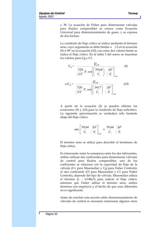 Equipos de Control                                                             Tecsup
Agosto 2007


                 y 38. La ecuación de Fisher para dimensionar válvulas
                 para fluidos compresibles se conoce como Ecuación
                 Universal para dimensionamiento de gases, y se expresa
                 de dos formas:

                 La condición de flujo crítico se indica mediante el término
                 seno, cuyo argumento se debe limitar a /2 en la ecuación
                 (9) ó 90º en la ecuación (10); con estos dos valores límite se
                 indica el flujo crítico. En la tabla 3 del anexo se muestran
                 los valores para Cg y C1.
                                             Qscfh
                       Cg =                                              (9)
                                520        59,64     ∆P 
                                    P sen 
                                     1            
                                                          
                                GT         C1        P 
                                                         1
                                                               rad

                                            Qscfh
                     o Cg =                                              (10)
                                520        3417     ∆P 
                                    P sen 
                                     1      C          
                                GT         1        P 
                                                        1
                                                              rad




                 A partir de la ecuación (2) se pueden obtener las
                 ecuaciones (9) y (10) para la condición de flujo subcrítico.
                 La siguiente aproximación es verdadera sólo bastante
                 abajo del flujo crítico:


                                   59,64   ∆P       59,64         ∆P
                              sen                 ≈
                                   C1
                                           P  rad
                                             1        C1           P1




                 El término seno se utiliza para describir el fenómeno de
                 flujo crítico.

                 Es interesante notar la semejanza entre los dos fabricantes,
                 ambos utilizan dos coeficientes para dimensionar válvulas
                 de control para fluidos compresibles; uno de los
                 coeficientes se relaciona con la capacidad de flujo de la
                 válvula (Cv para Masoneilan y Cg para Fisher Controls);
                 el otro coeficiente (Cf para Masoneilan y C1 para Fisher
                 Controls), depende del tipo de válvula. Masoneilan utiliza
                 el término (y – 0,148y3) para indicar el flujo crítico;
                 mientras que Fisher utiliza el término seno; ambos
                 términos son empíricos y el hecho de que sean diferentes
                 no es significante.

                 Antes de concluir esta sección sobre dimensionamiento de
                 válvulas de control es necesario mencionar algunos otros



     Página 92
 