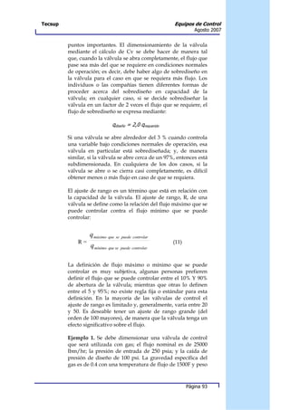 Tecsup                                                  Equipos de Control
                                                                  Agosto 2007


         puntos importantes. El dimensionamiento de la válvula
         mediante el cálculo de Cv se debe hacer de manera tal
         que, cuando la válvula se abra completamente, el flujo que
         pase sea más del que se requiere en condiciones normales
         de operación; es decir, debe haber algo de sobrediseño en
         la válvula para el caso en que se requiera más flujo. Los
         individuos o las compañías tienen diferentes formas de
         proceder acerca del sobrediseño en capacidad de la
         válvula; en cualquier caso, si se decide sobrediseñar la
         válvula en un factor de 2 veces el flujo que se requiere, el
         flujo de sobrediseño se expresa mediante:

                             qdiseño = 2,0 qrequerido

         Si una válvula se abre alrededor del 3 % cuando controla
         una variable bajo condiciones normales de operación, esa
         válvula en particular está sobrediseñada; y, de manera
         similar, si la válvula se abre cerca de un 97%, entonces está
         subdimensionada. En cualquiera de los dos casos, si la
         válvula se abre o se cierra casi completamente, es difícil
         obtener menos o más flujo en caso de que se requiera.

         El ajuste de rango es un término que está en relación con
         la capacidad de la válvula. El ajuste de rango, R, de una
         válvula se define como la relación del flujo máximo que se
         puede controlar contra el flujo mínimo que se puede
         controlar:


                  q máximo que se   puede controlar
             R=                                         (11)
                  q mínimo que se   puede controlar



         La definición de flujo máximo o mínimo que se puede
         controlar es muy subjetiva, algunas personas prefieren
         definir el flujo que se puede controlar entre el 10% Y 90%
         de abertura de la válvula; mientras que otras lo definen
         entre el 5 y 95%; no existe regla fija o estándar para esta
         definición. En la mayoría de las válvulas de control el
         ajuste de rango es limitado y, generalmente, varía entre 20
         y 50. Es deseable tener un ajuste de rango grande (del
         orden de 100 mayores), de manera que la válvula tenga un
         efecto significativo sobre el flujo.

         Ejemplo 1. Se debe dimensionar una válvula de control
         que será utilizada con gas; el flujo nominal es de 25000
         lbm/hr; la presión de entrada de 250 psia; y la caída de
         presión de diseño de 100 psi. La gravedad específica del
         gas es de 0.4 con una temperatura de flujo de 1500F y peso



                                                               Página 93
 