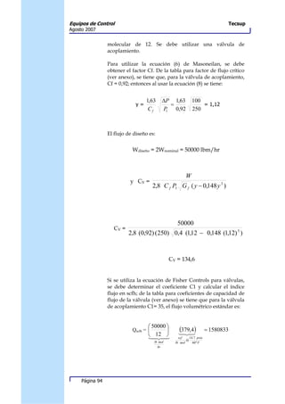 Equipos de Control                                                                 Tecsup
Agosto 2007


                 molecular de 12. Se debe utilizar una válvula de
                 acoplamiento.

                 Para utilizar la ecuación (6) de Masoneilan, se debe
                 obtener el factor Cf. De la tabla para factor de flujo crítico
                 (ver anexo), se tiene que, para la válvula de acoplamiento,
                 Cf = 0,92; entonces al usar la ecuación (8) se tiene:


                                   1,63      ∆P 1,63            100
                              y=                =                   = 1,12
                                    Cf       P1   0,92          250



                 El flujo de diseño es:


                            Wdiseño = 2Wnominal = 50000 lbm/hr



                                                            W
                           y CV =
                                        2,8 C f P1 G f ( y − 0,148 y 3 )




                                                       50000
                   CV =
                          2,8 (0,92) (250) 0,4 (1,12 − 0,148 (1,12) 3 )



                                                 CV = 134,6


                 Si se utiliza la ecuación de Fisher Controls para válvulas,
                 se debe determinar el coeficiente C1 y calcular el índice
                 flujo en scfh; de la tabla para coeficientes de capacidad de
                 flujo de la válvula (ver anexo) se tiene que para la válvula
                 de acoplamiento C1= 35, el flujo volumétrico estándar es:


                                    50000 
                            Qscfh =                   (379,4)
                                                        123
                                                                           = 1580833
                                   1 12 3
                                    4 4
                                       2                scf    14.7 psia
                                                  .          @
                                        lb mol        lb mol     60 º F
                                          hr




     Página 94
 