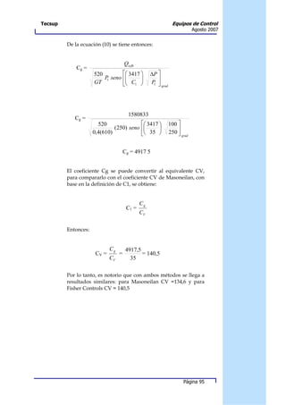 Tecsup                                                             Equipos de Control
                                                                              Agosto 2007


         De la ecuación (10) se tiene entonces:


                                      Qscfh
             Cg =
                     520         3417           ∆P 
                         P seno 
                          1            
                                                     
                     GT          C1             P 
                                                    1
                                                          grad




                                        1580833
            Cg =
                       520                3417                100 
                              (250) seno                          
                     0,4(610)             35                  250  grad


                                      Cg = 4917 5


         El coeficiente Cg se puede convertir al equivalente CV,
         para compararlo con el coeficiente CV de Masoneilan, con
         base en la definición de C1, se obtiene:


                                              Cg
                                       C1 =
                                              CV

         Entonces:


                             Cg        4917,5
                      CV =        =           = 140,5
                             CV          35

         Por lo tanto, es notorio que con ambos métodos se llega a
         resultados similares: para Masoneilan CV =134,6 y para
         Fisher Controls CV = 140,5




                                                                        Página 95
 