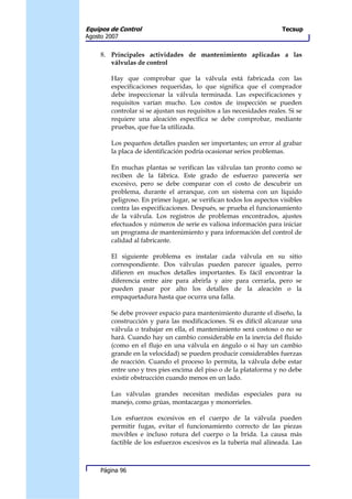 Equipos de Control                                                    Tecsup
Agosto 2007


     8. Principales actividades de mantenimiento aplicadas a las
        válvulas de control

        Hay que comprobar que la válvula está fabricada con las
        especificaciones requeridas, lo que significa que el comprador
        debe inspeccionar la válvula terminada. Las especificaciones y
        requisitos varían mucho. Los costos de inspección se pueden
        controlar si se ajustan sus requisitos a las necesidades reales. Si se
        requiere una aleación específica se debe comprobar, mediante
        pruebas, que fue la utilizada.

        Los pequeños detalles pueden ser importantes; un error al grabar
        la placa de identificación podría ocasionar serios problemas.

        En muchas plantas se verifican las válvulas tan pronto como se
        reciben de la fábrica. Este grado de esfuerzo parecería ser
        excesivo, pero se debe comparar con el costo de descubrir un
        problema, durante el arranque, con un sistema con un líquido
        peligroso. En primer lugar, se verifican todos los aspectos visibles
        contra las especificaciones. Después, se prueba el funcionamiento
        de la válvula. Los registros de problemas encontrados, ajustes
        efectuados y números de serie es valiosa información para iniciar
        un programa de mantenimiento y para información del control de
        calidad al fabricante.

        El siguiente problema es instalar cada válvula en su sitio
        correspondiente. Dos válvulas pueden parecer iguales, perro
        difieren en muchos detalles importantes. Es fácil encontrar la
        diferencia entre aire para abrirla y aire para cerrarla, pero se
        pueden pasar por alto los detalles de la aleación o la
        empaquetadura hasta que ocurra una falla.

        Se debe proveer espacio para mantenimiento durante el diseño, la
        construcción y para las modificaciones. Si es difícil alcanzar una
        válvula o trabajar en ella, el mantenimiento será costoso o no se
        hará. Cuando hay un cambio considerable en la inercia del fluido
        (como en el flujo en una válvula en ángulo o si hay un cambio
        grande en la velocidad) se pueden producir considerables fuerzas
        de reacción. Cuando el proceso lo permita, la válvula debe estar
        entre uno y tres pies encima del piso o de la plataforma y no debe
        existir obstrucción cuando menos en un lado.

        Las válvulas grandes necesitan medidas especiales para su
        manejo, como grúas, montacargas y monorrieles.

        Los esfuerzos excesivos en el cuerpo de la válvula pueden
        permitir fugas, evitar el funcionamiento correcto de las piezas
        movibles e incluso rotura del cuerpo o la brida. La causa más
        factible de los esfuerzos excesivos es la tubería mal alineada. Las



     Página 96
 