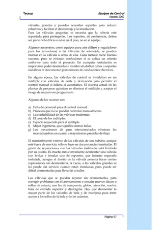 Tecsup                                                   Equipos de Control
                                                                  Agosto 2007


   válvulas grandes y pesadas necesitan soportes para reducir
   esfuerzos y facilitar el desmontaje y la instalación.
   Para las válvulas pequeñas se necesita que la tubería esté
   soportada para protegerlas. Los soportes, de preferencia, deben
   ser parte del edificio o estar en el piso, no en el equipo.

   Algunos accesorios, como equipos para aire (filtros y reguladores
   para los actuadores) o las válvulas de solenoide, se pueden
   montar en la válvula o cerca de ella. Cada método tiene buenas
   razones, pero se evitarán confusiones si se aplica un criterio
   uniforme para todo el proyecto. En cualquier instalación es
   importante poder desmontar e instalar sin doblar tubos o soportes
   metálicos ni desconectar gran número de conductores eléctricos.

   En alguna época, las válvulas de control se instalaban en un
   múltiple con válvulas de corte y derivación para permitir el
   control manual si fallaba el automático. El sistema actual en las
   plantas de procesos químicos es eliminar el múltiple y aceptar el
   riesgo de un paro no programado.

   Algunas de las razones son:

   a)    Falta de personal para el control manual.
   b)    Procesos que no se pueden controlar manualmente.
   c)    La confiabilidad de las válvulas modernas.
   d)    El costo de los múltiples.
   e)    Espacio requerido para el múltiple.
   f)    Mejor ingeniería, que significa menos fallas.
   g)    Los mecanismos de paro interconectados eliminan las
         incertidumbres en cuanto a trayectorias paralelas de flujo.

   El mantenimiento extenso de las válvulas de una tubería, aunque
   esté fuera de servicio, sólo se hace en circunstancias inusitadas. El
   grado de reparaciones con las válvulas instaladas está limitado
   por su diseño. Es mucho más conveniente desmontar una válvula
   con bridas e instalar una de repuesto, que intentar repararla
   instalada, aunque el diseño de la válvula permita hacer ciertas
   reparaciones sin desmontarla. A veces, a las válvulas grandes se
   les puede dar servicio cuando están instaladas, pues puede ser
   difícil desmontarlas para llevarlas al taller.

   Las válvulas que se pueden reparar sin desmontarlas, para
   corregir problemas con el asentamiento e instalar nuevos discos o
   sellos de asiento, son las de compuerta, globo, retención, macho,
   bola de entrada superior y diafragma. Hay que desmontar la
   mayor parte de las válvulas de bola y de mariposa para tener
   acceso a los sellos de la bola y de los asientos.




                                                              Página 97
 