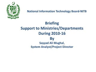 Briefing
Support to Ministries/Departments
During 2010-16
By
Sayyad Ali Mughal,
System Analyst/Project Director
National Information Technology Board-NITB
 