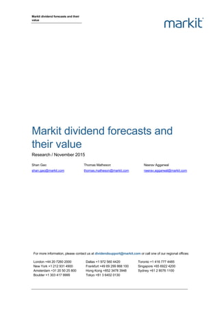 Markit dividend forecasts and their
value
Markit dividend forecasts and
their value
Research / November 2015
Shan Gao Thomas Matheson Neerav Aggarwal
shan.gao@markit.com thomas.matheson@markit.com neerav.aggarwal@markit.com
For more information, please contact us at dividendsupport@markit.com or call one of our regional offices:
London +44 20 7260 2000
New York +1 212 931 4900
Amsterdam +31 20 50 25 800
Boulder +1 303 417 9999
Dallas +1 972 560 4420
Frankfurt +49 69 299 868 100
Hong Kong +852 3478 3948
Tokyo +81 3 6402 0130
Toronto +1 416 777 4485
Singapore +65 6922 4200
Sydney +61 2 8076 1100
 