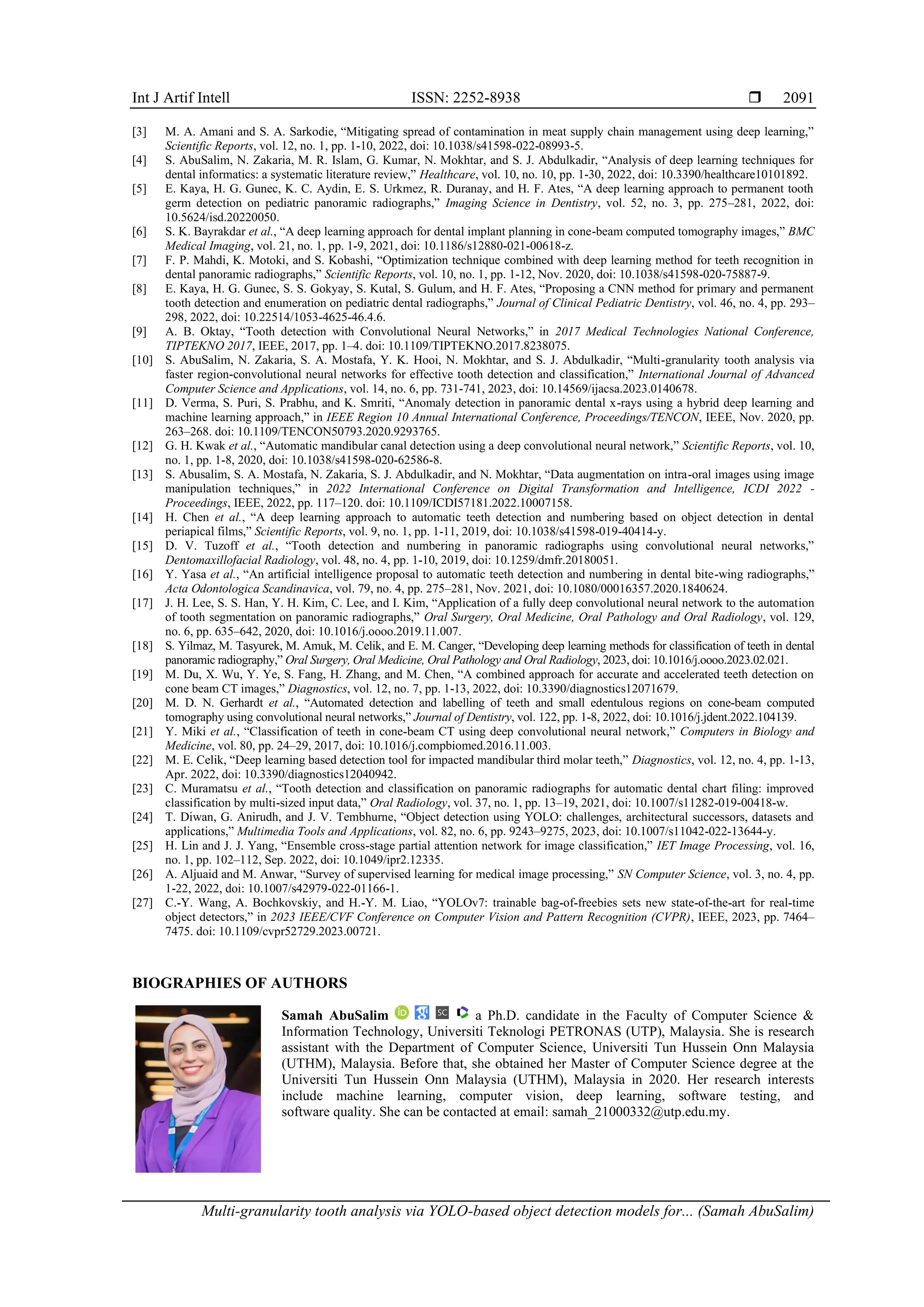 Int J Artif Intell ISSN: 2252-8938 
Multi-granularity tooth analysis via YOLO-based object detection models for... (Samah AbuSalim)
2091
[3] M. A. Amani and S. A. Sarkodie, “Mitigating spread of contamination in meat supply chain management using deep learning,”
Scientific Reports, vol. 12, no. 1, pp. 1-10, 2022, doi: 10.1038/s41598-022-08993-5.
[4] S. AbuSalim, N. Zakaria, M. R. Islam, G. Kumar, N. Mokhtar, and S. J. Abdulkadir, “Analysis of deep learning techniques for
dental informatics: a systematic literature review,” Healthcare, vol. 10, no. 10, pp. 1-30, 2022, doi: 10.3390/healthcare10101892.
[5] E. Kaya, H. G. Gunec, K. C. Aydin, E. S. Urkmez, R. Duranay, and H. F. Ates, “A deep learning approach to permanent tooth
germ detection on pediatric panoramic radiographs,” Imaging Science in Dentistry, vol. 52, no. 3, pp. 275–281, 2022, doi:
10.5624/isd.20220050.
[6] S. K. Bayrakdar et al., “A deep learning approach for dental implant planning in cone-beam computed tomography images,” BMC
Medical Imaging, vol. 21, no. 1, pp. 1-9, 2021, doi: 10.1186/s12880-021-00618-z.
[7] F. P. Mahdi, K. Motoki, and S. Kobashi, “Optimization technique combined with deep learning method for teeth recognition in
dental panoramic radiographs,” Scientific Reports, vol. 10, no. 1, pp. 1-12, Nov. 2020, doi: 10.1038/s41598-020-75887-9.
[8] E. Kaya, H. G. Gunec, S. S. Gokyay, S. Kutal, S. Gulum, and H. F. Ates, “Proposing a CNN method for primary and permanent
tooth detection and enumeration on pediatric dental radiographs,” Journal of Clinical Pediatric Dentistry, vol. 46, no. 4, pp. 293–
298, 2022, doi: 10.22514/1053-4625-46.4.6.
[9] A. B. Oktay, “Tooth detection with Convolutional Neural Networks,” in 2017 Medical Technologies National Conference,
TIPTEKNO 2017, IEEE, 2017, pp. 1–4. doi: 10.1109/TIPTEKNO.2017.8238075.
[10] S. AbuSalim, N. Zakaria, S. A. Mostafa, Y. K. Hooi, N. Mokhtar, and S. J. Abdulkadir, “Multi-granularity tooth analysis via
faster region-convolutional neural networks for effective tooth detection and classification,” International Journal of Advanced
Computer Science and Applications, vol. 14, no. 6, pp. 731-741, 2023, doi: 10.14569/ijacsa.2023.0140678.
[11] D. Verma, S. Puri, S. Prabhu, and K. Smriti, “Anomaly detection in panoramic dental x-rays using a hybrid deep learning and
machine learning approach,” in IEEE Region 10 Annual International Conference, Proceedings/TENCON, IEEE, Nov. 2020, pp.
263–268. doi: 10.1109/TENCON50793.2020.9293765.
[12] G. H. Kwak et al., “Automatic mandibular canal detection using a deep convolutional neural network,” Scientific Reports, vol. 10,
no. 1, pp. 1-8, 2020, doi: 10.1038/s41598-020-62586-8.
[13] S. Abusalim, S. A. Mostafa, N. Zakaria, S. J. Abdulkadir, and N. Mokhtar, “Data augmentation on intra-oral images using image
manipulation techniques,” in 2022 International Conference on Digital Transformation and Intelligence, ICDI 2022 -
Proceedings, IEEE, 2022, pp. 117–120. doi: 10.1109/ICDI57181.2022.10007158.
[14] H. Chen et al., “A deep learning approach to automatic teeth detection and numbering based on object detection in dental
periapical films,” Scientific Reports, vol. 9, no. 1, pp. 1-11, 2019, doi: 10.1038/s41598-019-40414-y.
[15] D. V. Tuzoff et al., “Tooth detection and numbering in panoramic radiographs using convolutional neural networks,”
Dentomaxillofacial Radiology, vol. 48, no. 4, pp. 1-10, 2019, doi: 10.1259/dmfr.20180051.
[16] Y. Yasa et al., “An artificial intelligence proposal to automatic teeth detection and numbering in dental bite-wing radiographs,”
Acta Odontologica Scandinavica, vol. 79, no. 4, pp. 275–281, Nov. 2021, doi: 10.1080/00016357.2020.1840624.
[17] J. H. Lee, S. S. Han, Y. H. Kim, C. Lee, and I. Kim, “Application of a fully deep convolutional neural network to the automation
of tooth segmentation on panoramic radiographs,” Oral Surgery, Oral Medicine, Oral Pathology and Oral Radiology, vol. 129,
no. 6, pp. 635–642, 2020, doi: 10.1016/j.oooo.2019.11.007.
[18] S. Yilmaz, M. Tasyurek, M. Amuk, M. Celik, and E. M. Canger, “Developing deep learning methods for classification of teeth in dental
panoramic radiography,” Oral Surgery, Oral Medicine, Oral Pathology and Oral Radiology, 2023, doi: 10.1016/j.oooo.2023.02.021.
[19] M. Du, X. Wu, Y. Ye, S. Fang, H. Zhang, and M. Chen, “A combined approach for accurate and accelerated teeth detection on
cone beam CT images,” Diagnostics, vol. 12, no. 7, pp. 1-13, 2022, doi: 10.3390/diagnostics12071679.
[20] M. D. N. Gerhardt et al., “Automated detection and labelling of teeth and small edentulous regions on cone-beam computed
tomography using convolutional neural networks,” Journal of Dentistry, vol. 122, pp. 1-8, 2022, doi: 10.1016/j.jdent.2022.104139.
[21] Y. Miki et al., “Classification of teeth in cone-beam CT using deep convolutional neural network,” Computers in Biology and
Medicine, vol. 80, pp. 24–29, 2017, doi: 10.1016/j.compbiomed.2016.11.003.
[22] M. E. Celik, “Deep learning based detection tool for impacted mandibular third molar teeth,” Diagnostics, vol. 12, no. 4, pp. 1-13,
Apr. 2022, doi: 10.3390/diagnostics12040942.
[23] C. Muramatsu et al., “Tooth detection and classification on panoramic radiographs for automatic dental chart filing: improved
classification by multi-sized input data,” Oral Radiology, vol. 37, no. 1, pp. 13–19, 2021, doi: 10.1007/s11282-019-00418-w.
[24] T. Diwan, G. Anirudh, and J. V. Tembhurne, “Object detection using YOLO: challenges, architectural successors, datasets and
applications,” Multimedia Tools and Applications, vol. 82, no. 6, pp. 9243–9275, 2023, doi: 10.1007/s11042-022-13644-y.
[25] H. Lin and J. J. Yang, “Ensemble cross-stage partial attention network for image classification,” IET Image Processing, vol. 16,
no. 1, pp. 102–112, Sep. 2022, doi: 10.1049/ipr2.12335.
[26] A. Aljuaid and M. Anwar, “Survey of supervised learning for medical image processing,” SN Computer Science, vol. 3, no. 4, pp.
1-22, 2022, doi: 10.1007/s42979-022-01166-1.
[27] C.-Y. Wang, A. Bochkovskiy, and H.-Y. M. Liao, “YOLOv7: trainable bag-of-freebies sets new state-of-the-art for real-time
object detectors,” in 2023 IEEE/CVF Conference on Computer Vision and Pattern Recognition (CVPR), IEEE, 2023, pp. 7464–
7475. doi: 10.1109/cvpr52729.2023.00721.
BIOGRAPHIES OF AUTHORS
Samah AbuSalim a Ph.D. candidate in the Faculty of Computer Science &
Information Technology, Universiti Teknologi PETRONAS (UTP), Malaysia. She is research
assistant with the Department of Computer Science, Universiti Tun Hussein Onn Malaysia
(UTHM), Malaysia. Before that, she obtained her Master of Computer Science degree at the
Universiti Tun Hussein Onn Malaysia (UTHM), Malaysia in 2020. Her research interests
include machine learning, computer vision, deep learning, software testing, and
software quality. She can be contacted at email: samah_21000332@utp.edu.my.
 