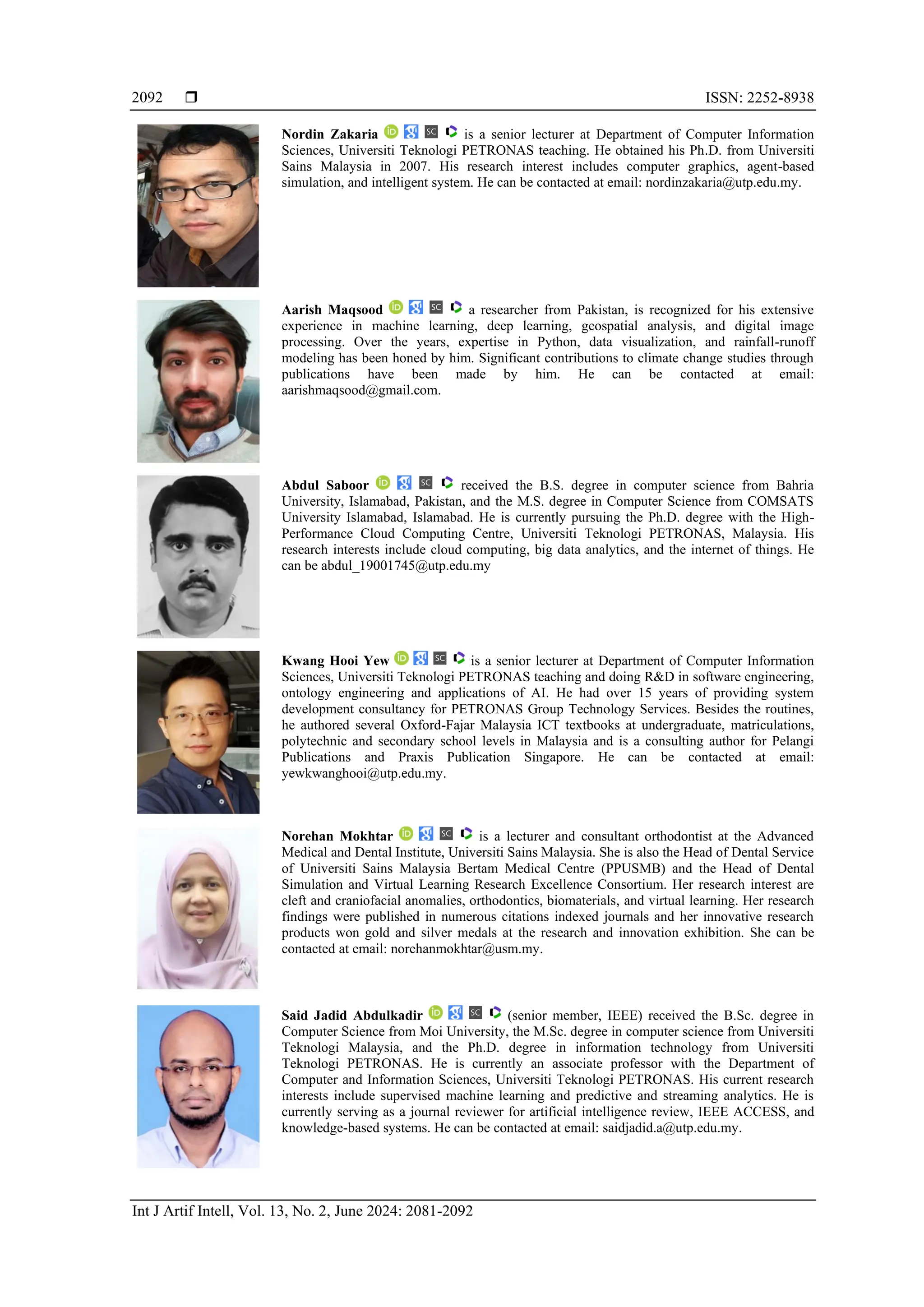  ISSN: 2252-8938
Int J Artif Intell, Vol. 13, No. 2, June 2024: 2081-2092
2092
Nordin Zakaria is a senior lecturer at Department of Computer Information
Sciences, Universiti Teknologi PETRONAS teaching. He obtained his Ph.D. from Universiti
Sains Malaysia in 2007. His research interest includes computer graphics, agent-based
simulation, and intelligent system. He can be contacted at email: nordinzakaria@utp.edu.my.
Aarish Maqsood a researcher from Pakistan, is recognized for his extensive
experience in machine learning, deep learning, geospatial analysis, and digital image
processing. Over the years, expertise in Python, data visualization, and rainfall-runoff
modeling has been honed by him. Significant contributions to climate change studies through
publications have been made by him. He can be contacted at email:
aarishmaqsood@gmail.com.
Abdul Saboor received the B.S. degree in computer science from Bahria
University, Islamabad, Pakistan, and the M.S. degree in Computer Science from COMSATS
University Islamabad, Islamabad. He is currently pursuing the Ph.D. degree with the High-
Performance Cloud Computing Centre, Universiti Teknologi PETRONAS, Malaysia. His
research interests include cloud computing, big data analytics, and the internet of things. He
can be abdul_19001745@utp.edu.my
Kwang Hooi Yew is a senior lecturer at Department of Computer Information
Sciences, Universiti Teknologi PETRONAS teaching and doing R&D in software engineering,
ontology engineering and applications of AI. He had over 15 years of providing system
development consultancy for PETRONAS Group Technology Services. Besides the routines,
he authored several Oxford-Fajar Malaysia ICT textbooks at undergraduate, matriculations,
polytechnic and secondary school levels in Malaysia and is a consulting author for Pelangi
Publications and Praxis Publication Singapore. He can be contacted at email:
yewkwanghooi@utp.edu.my.
Norehan Mokhtar is a lecturer and consultant orthodontist at the Advanced
Medical and Dental Institute, Universiti Sains Malaysia. She is also the Head of Dental Service
of Universiti Sains Malaysia Bertam Medical Centre (PPUSMB) and the Head of Dental
Simulation and Virtual Learning Research Excellence Consortium. Her research interest are
cleft and craniofacial anomalies, orthodontics, biomaterials, and virtual learning. Her research
findings were published in numerous citations indexed journals and her innovative research
products won gold and silver medals at the research and innovation exhibition. She can be
contacted at email: norehanmokhtar@usm.my.
Said Jadid Abdulkadir (senior member, IEEE) received the B.Sc. degree in
Computer Science from Moi University, the M.Sc. degree in computer science from Universiti
Teknologi Malaysia, and the Ph.D. degree in information technology from Universiti
Teknologi PETRONAS. He is currently an associate professor with the Department of
Computer and Information Sciences, Universiti Teknologi PETRONAS. His current research
interests include supervised machine learning and predictive and streaming analytics. He is
currently serving as a journal reviewer for artificial intelligence review, IEEE ACCESS, and
knowledge-based systems. He can be contacted at email: saidjadid.a@utp.edu.my.
 