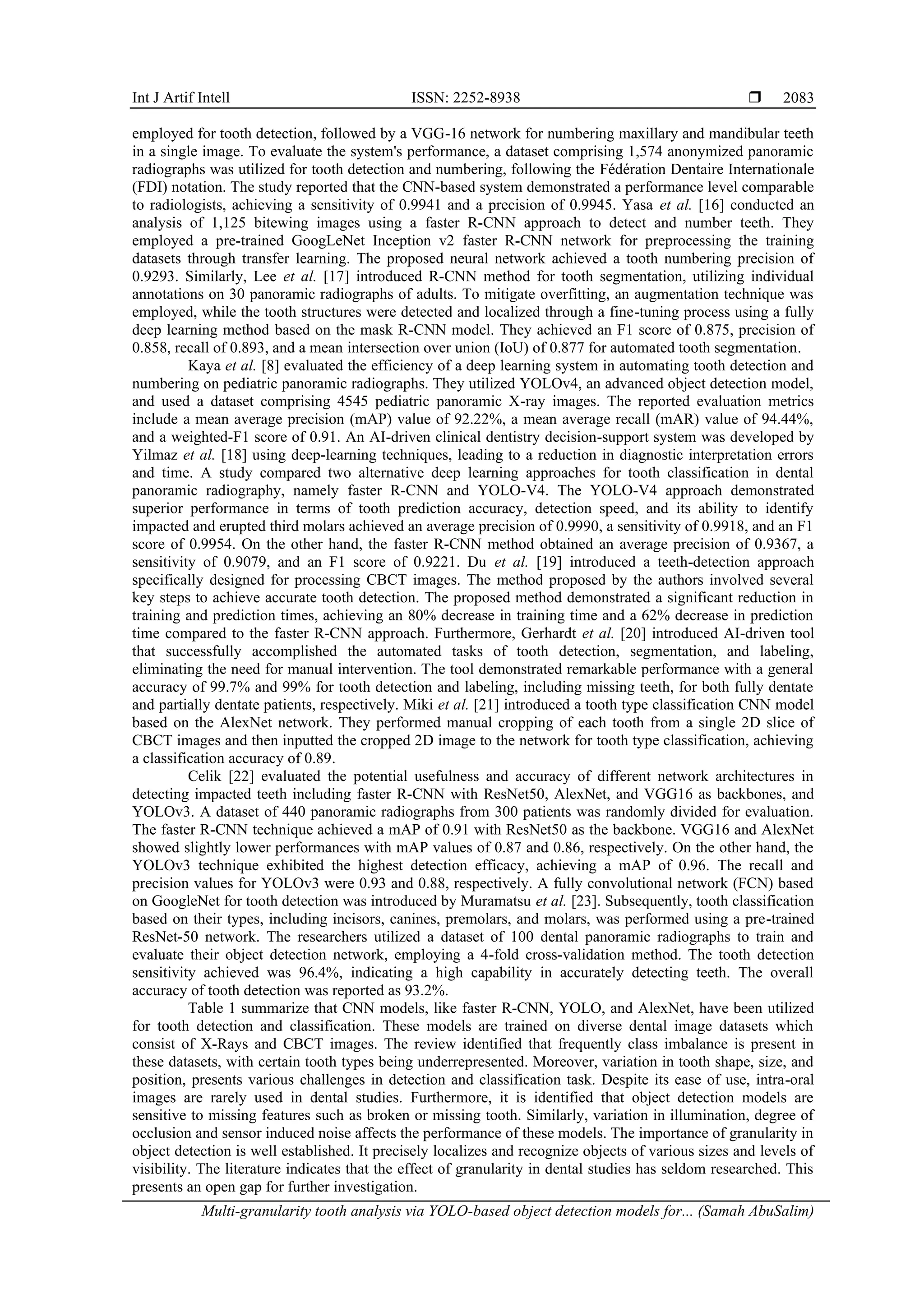 Int J Artif Intell ISSN: 2252-8938 
Multi-granularity tooth analysis via YOLO-based object detection models for... (Samah AbuSalim)
2083
employed for tooth detection, followed by a VGG-16 network for numbering maxillary and mandibular teeth
in a single image. To evaluate the system's performance, a dataset comprising 1,574 anonymized panoramic
radiographs was utilized for tooth detection and numbering, following the Fédération Dentaire Internationale
(FDI) notation. The study reported that the CNN-based system demonstrated a performance level comparable
to radiologists, achieving a sensitivity of 0.9941 and a precision of 0.9945. Yasa et al. [16] conducted an
analysis of 1,125 bitewing images using a faster R-CNN approach to detect and number teeth. They
employed a pre-trained GoogLeNet Inception v2 faster R-CNN network for preprocessing the training
datasets through transfer learning. The proposed neural network achieved a tooth numbering precision of
0.9293. Similarly, Lee et al. [17] introduced R-CNN method for tooth segmentation, utilizing individual
annotations on 30 panoramic radiographs of adults. To mitigate overfitting, an augmentation technique was
employed, while the tooth structures were detected and localized through a fine-tuning process using a fully
deep learning method based on the mask R-CNN model. They achieved an F1 score of 0.875, precision of
0.858, recall of 0.893, and a mean intersection over union (IoU) of 0.877 for automated tooth segmentation.
Kaya et al. [8] evaluated the efficiency of a deep learning system in automating tooth detection and
numbering on pediatric panoramic radiographs. They utilized YOLOv4, an advanced object detection model,
and used a dataset comprising 4545 pediatric panoramic X-ray images. The reported evaluation metrics
include a mean average precision (mAP) value of 92.22%, a mean average recall (mAR) value of 94.44%,
and a weighted-F1 score of 0.91. An AI-driven clinical dentistry decision-support system was developed by
Yilmaz et al. [18] using deep-learning techniques, leading to a reduction in diagnostic interpretation errors
and time. A study compared two alternative deep learning approaches for tooth classification in dental
panoramic radiography, namely faster R-CNN and YOLO-V4. The YOLO-V4 approach demonstrated
superior performance in terms of tooth prediction accuracy, detection speed, and its ability to identify
impacted and erupted third molars achieved an average precision of 0.9990, a sensitivity of 0.9918, and an F1
score of 0.9954. On the other hand, the faster R-CNN method obtained an average precision of 0.9367, a
sensitivity of 0.9079, and an F1 score of 0.9221. Du et al. [19] introduced a teeth-detection approach
specifically designed for processing CBCT images. The method proposed by the authors involved several
key steps to achieve accurate tooth detection. The proposed method demonstrated a significant reduction in
training and prediction times, achieving an 80% decrease in training time and a 62% decrease in prediction
time compared to the faster R-CNN approach. Furthermore, Gerhardt et al. [20] introduced AI-driven tool
that successfully accomplished the automated tasks of tooth detection, segmentation, and labeling,
eliminating the need for manual intervention. The tool demonstrated remarkable performance with a general
accuracy of 99.7% and 99% for tooth detection and labeling, including missing teeth, for both fully dentate
and partially dentate patients, respectively. Miki et al. [21] introduced a tooth type classification CNN model
based on the AlexNet network. They performed manual cropping of each tooth from a single 2D slice of
CBCT images and then inputted the cropped 2D image to the network for tooth type classification, achieving
a classification accuracy of 0.89.
Celik [22] evaluated the potential usefulness and accuracy of different network architectures in
detecting impacted teeth including faster R-CNN with ResNet50, AlexNet, and VGG16 as backbones, and
YOLOv3. A dataset of 440 panoramic radiographs from 300 patients was randomly divided for evaluation.
The faster R-CNN technique achieved a mAP of 0.91 with ResNet50 as the backbone. VGG16 and AlexNet
showed slightly lower performances with mAP values of 0.87 and 0.86, respectively. On the other hand, the
YOLOv3 technique exhibited the highest detection efficacy, achieving a mAP of 0.96. The recall and
precision values for YOLOv3 were 0.93 and 0.88, respectively. A fully convolutional network (FCN) based
on GoogleNet for tooth detection was introduced by Muramatsu et al. [23]. Subsequently, tooth classification
based on their types, including incisors, canines, premolars, and molars, was performed using a pre-trained
ResNet-50 network. The researchers utilized a dataset of 100 dental panoramic radiographs to train and
evaluate their object detection network, employing a 4-fold cross-validation method. The tooth detection
sensitivity achieved was 96.4%, indicating a high capability in accurately detecting teeth. The overall
accuracy of tooth detection was reported as 93.2%.
Table 1 summarize that CNN models, like faster R-CNN, YOLO, and AlexNet, have been utilized
for tooth detection and classification. These models are trained on diverse dental image datasets which
consist of X-Rays and CBCT images. The review identified that frequently class imbalance is present in
these datasets, with certain tooth types being underrepresented. Moreover, variation in tooth shape, size, and
position, presents various challenges in detection and classification task. Despite its ease of use, intra-oral
images are rarely used in dental studies. Furthermore, it is identified that object detection models are
sensitive to missing features such as broken or missing tooth. Similarly, variation in illumination, degree of
occlusion and sensor induced noise affects the performance of these models. The importance of granularity in
object detection is well established. It precisely localizes and recognize objects of various sizes and levels of
visibility. The literature indicates that the effect of granularity in dental studies has seldom researched. This
presents an open gap for further investigation.
 