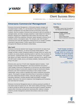 Client Success Story
C O M M E R C I A L / I N V E S T M E N T M A N A G E M E N T
Emersons Commercial Management
Emersons Commercial Management, a third-party property manager and
consultant based in Dallas, TX, was founded for the purpose of providing
property management and real estate services to third-party owners and
investors. Since its inception, Emersons has continued to add to its portfolio of
managed assets, and today manages properties in eight states from Florida to
Montana. Ranging from neighborhood retail centers and multi-story office
buildings to office-flex properties, Emersons' assets represent a diverse mix of
markets, tenants, and property types. The company uses Yardi Voyager™
Commercial and Yardi ASP (Application Hosting Service) to manage a portfolio
comprised of approximately 4 million square feet of commercial space
throughout the Midwest and Western United States.
Why Yardi?
Emersons Commercial selected Yardi Voyager Commercial for its ease-of-use
and resulting cost efficiency, as well as its browser-based platform. “Yardi
Voyager provides a totally transparent platform through which our owners and
investors can access property operating results in real time, from anywhere via
the Internet,” explained Keith Colvin, VP Finance for Emersons. “The system
also allows us to easily customize the program, tailoring it to our specific needs.
The ASP model is stable, secure, and always available, making down time a
thing of the past.”
Emersons also uses two of Yardi’s fully integrated optional modules – Yardi
Voyager Construction Management™ and Yardi Investment Accounting™.
Yardi Voyager Construction Management is a full-service, job-costing system
that tracks all types of construction projects through all construction phases.
Emersons uses Yardi Investment Accounting to track complex investor
relationships, using a variety of standard and custom investment accounting
reports. The program manages hierarchical flows of ownership and displays
the linear relationship between entities, while also allowing for customized,
descriptive attributes, including standard AIMR and NCREIF-compliant
options. Plans are in the works to implement Yardi Budgeting and Forecasting
and Yardi Real DCF modules.
Emersons Commercial Management plans to continue growing its portfolio of
real estate assets throughout the US. With Yardi’s leading technology, Emersons
is able to provide its clients with secure real-time access to property operating
results while minimizing overhead and maximizing ROI, making it uniquely
poised to provide management solutions that enhance value and increase
returns.
FAST FACTS
Portfolio:
• 4 million square feet throughout
the Midwest and Western U.S.
Solutions Implemented:
• Voyager Commercial
• Yardi ASP
• Yardi Construction
• Yardi Investment Accounting
Client Since: 1994
"Yardi Voyager provides a
totally transparent platform
through which our owners and
investors can access property
operating results in real time,
from anywhere via the
Internet.”
Keith L. Colvin,
Vice President, Finance
 