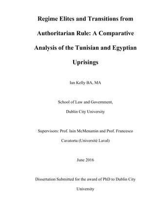 Regime Elites and Transitions from
Authoritarian Rule: A Comparative
Analysis of the Tunisian and Egyptian
Uprisings
Ian Kelly BA, MA
School of Law and Government,
Dublin City University
Supervisors: Prof. Iain McMenamin and Prof. Francesco
Cavatorta (Université Laval)
June 2016
Dissertation Submitted for the award of PhD to Dublin City
University
 