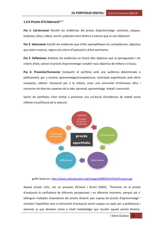 [EL PORTFOLIO DIGITAL] Llicència d’estudis 2008-09

1.2.6 Procés d’el.laboracióxxxiv

Pas 1- Col.leccionar Recollir les evidències del procés d'aprenentatge: activitats, tasques,
projectes, fotos, vídeos, escrits, podcasts entre d'altres a mesura que es van elaborant.

Pas 2- Seleccionar Escollir les evidències que millor exemplifiquen les competències, objectius
que volem mostrar, segons els criteris d’avaluació o d'èxit pertinents.

Pas 3- Reflexionar Analitzar les evidències en funció dels objectius que es persegueixen i els
criteris d'èxit, valorar el procés d'aprenentatge i establir nous objectius de millora si s'escau.

Pas 4- Presentar/Connectar Compartir el portfolio amb una audiència determinada o
públicament, per a mostrar aprenentatges/competències, contrastar experiències amb altres
companys, obtenir retroacció per a la millora, crear una comunitat d'interessos afins i
connectar els diversos aspectes de la vida: personal, aprenentatge, treball i comunitat.

Sovint els portfolios s’han limitat a presentar una col.lecció d'evidències de treball sense
reflexió ni justificació de la selecció.




       gràfic basat en: http://www.wikieducator.org/images/8/80/EPortfolioProcess.jpg

Aquest procés cíclic, vol, en paraules d'Esteve i Arumí (2005), "fomentar en el procés
d’avaluació la confluència de diferents perspectives i en diferents moments, perquè així s’
obtinguin múltiples instantànies del procés dinàmic que suposa tot procés d’aprenentatge."
Introduir l'eportfolio com a instrument d'avaluació sovint suposa un repte per a professorat i
alumnat, ja que demana canvis a nivell metodològic que recullin aquest procés dinàmic.

                                                                          | Sònia Guilana    12
 