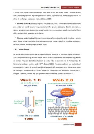 [EL PORTFOLIO DIGITAL] Llicència d’estudis 2008-09

a buscar com connectar el coneixement previ amb el nou. En aquest sentit, l'alumnat és vist
com un expert potencial. Aquesta participació activa, segons Esteve, només és possible en un
clima de confiança i acceptació mútues (Esteve, 2009)

  * Alumnat-alumnat (entre iguals) Una conversa que porti a compartir informació rellevant
per arribar un acord, assumir responsablement les pròpies decisions, discutir alternatives,
raonar actuacions etc. La conversa grupal aporta noves perspectives a cada membre i a l'hora
el fa conscient de la seva aportació al grup.

  * Alumnat amb si mateix El discurs interior és una forma de diàleg amb si mateix, i serveix
per a donar forma i controlar els propis pensaments, raonar, planificar, resoldre problemes,
recordar, mediat pel llenguatge. (Esteve, 2009)

1.3.2 Connectivisme

La teoria del constructivisme va ser desenvolupada abans de la revolució digital d’internet.
Això comporta que s'hagi de revisar com afecta aquesta nova realitat en l'aprenentatge, tenint
en compte l'impacte de la tecnologia en la nostra vida, en especial des de l'emergència de
l'anomenat software social o web 2.0xxxvii. Des del 2004, s’ha desencadenat una explosió del
coneixement, a través de la participació i col.laboració dels usuaris en xarxa com a generadors
de continguts amb eines fàcils d'usar d’aplicacions conegudes com Wikipèdia, Youtube, Flickr,
Blogger, Facebook, Twitter etc que generen una creixent intel.ligència col.lectivaxxxviii .




                                                                          | Sònia Guilana     14
 