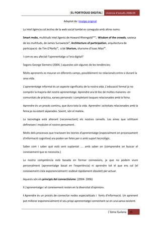 [EL PORTFOLIO DIGITAL] Llicència d’estudis 2008-09

                                   Adaptat de: Imatge original

La intel.ligència col.lectiva de la web social també es coneguda amb altres noms:

Smart mobs, multituds intel.ligents de Howard Rheingoldxxxix, Wisdom of the crowds, saviesa
de les multituds, de James Surowieckixl, Architecture of participation, arquitectura de
participació de Tim O’Reillyxli, o bé Sharism, sharisme d’Isaac Maoxlii.

I com es veu afectat l’aprenentatge a l’era digital?

Segons George Siemens (2004, ) aquestes són algunes de les tendències:

Molts aprenents es mouran en diferents camps, possiblement no relacionats entre si durant la
seva vida.

L'aprenentatge informal és un aspecte significatiu de la nostra vida. L'educació formal ja no
comprèn la majoria del nostre aprenentatge. Aprendre ara té lloc de moltes maneres- en
comunitats de pràctica, xarxes personals i completant tasques relacionades amb la feina.

Aprendre és un procés continu, que dura tota la vida. Aprendre i activitats relacionades amb la
feina ja no estant separades. Sovint, són el mateix.

La tecnologia està alterant (reconnectant) els nostres cervells. Les eines que utilitzem
defineixen i modulen el nostre pensament.

Molts dels processos que tractaven les teories d'aprenentatge (especialment en processament
d'informació cognitiva) ara poden ser fetes per o amb suport tecnològic.

Saber com i saber què està sent suplantat .... amb saber on (comprendre on buscar el
coneixement que es necessita.)

La nostra competència està basada en formar connexions, ja que no podem viure
personalment (aprenentatge basat en l'experiència) ni aprendre tot el que ens cal (el
coneixement creix exponencialment i esdevé ràpidament obsolet) per actuar.

Aquests són els principis del connectivisme: (2004- 2006)

I L'aprenentatge i el coneixement resten en la diversitat d'opinions.

I Aprendre és un procés de connectar nodes especialitzats i fonts d'informació. Un aprenent
pot millorar exponencialment el seu propi aprenentatge connectant-se en una xarxa existent.


                                                                           | Sònia Guilana   15
 