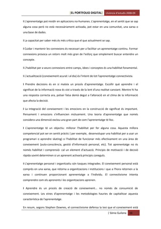 [EL PORTFOLIO DIGITAL] Llicència d’estudis 2008-09

I L'aprenentatge pot residir en aplicacions no-humanes. L'aprenentatge, en el sentit que se sap
alguna cosa però no està necessàriament activada, pot estar en una comunitat, una xarxa o
una base de dades.

I La capacitat per saber més és més crítica que el que actualment se sap.

I Cuidar i mantenir les connexions és necessari per a facilitar un aprenentatge continu. Formar
connexions provoca un retorn molt més gran de l'esforç que simplement buscar entendre un
concepte.

I L'habilitat per a veure connexions entre camps, idees i conceptes és una habilitat fonamental.

I L'actualització (coneixement acurat i al dia) és l'intent de tot l'aprenentatge connectivista.

I Prendre decisions és en si mateix un procés d'aprenentatge. Escollir què aprendre i el
significat de la informació nova és vist a través de la lent d'una realitat canviant. Mentre hi ha
una resposta correcta ara, potser falsa demà degut a l'alteració en el clima de la informació
que afecta la decisió.

I La integració del coneixement i les emocions en la construcció de significat és important.
Pensament i emocions s'influencien mútuament. Una teoria d'aprenentatge que només
considera una dimensió exclou una gran part de com l'aprenentatge té lloc.

I L'aprenentatge té un objectiu: millorar l'habilitat per fer alguna cosa. Aquesta millora
competencial pot ser en sentit pràctic ( per exemple, desenvolupar una habilitat per a usar un
programari o aprendre skating) o l'habilitat de funcionar més efectivament en una àrea de
coneixement (auto-consciència, gestió d'informació personal, etc). Tot aprenentatge no és
només habilitat i comprensió- cal un element d'actuació. Principis de motivació i de decisió
ràpida sovint determinen si un aprenent activarà principis coneguts.

I L'aprenentatge personal i organitzatiu són tasques integrades. El coneixement personal està
comprès en una xarxa, que retorna a organitzacions i institucions i que a l'hora retornen a la
xarxa i continuen proporcionant aprenentatge a l'individu. El connectivisme intenta
comprendre com els aprenents i les organitzacions aprenen.

I Aprendre és un procés de creació de coneixement... no només de consumició de
coneixement. Les eines d'aprenentatge i les metodologies hauries de capitalitzar aquesta
característica de l'aprenentatge.

En resum, segons Stephen Downes, el connectivisme defensa la tesi que el coneixement està
                                                                         | Sònia Guilana    16
 